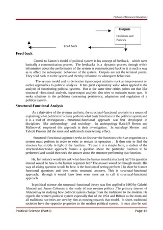 [School of Distance Education]
Feed back
Feed back
Central to Easton’s model of political system is his concept of feedback, which were
basically a communication process. The feedbacks is a dynamic process through which
information about the performance of the system is communicated back to it in such a way
as to affect the subsequent behaviour of the system. Outputs are not the terminal points.
They feed back in to the system and thereby influence its subsequent behaviour.
The system model and its derivative input-output analysis mark an improvement on
earlier approaches to political analysis. It has great explanatory value when applied to the
analysis of functioning political systems. But at the same time critics points out that like
structural –functional analysis, input-output analysis also tries to maintain status quo. It
seeks solutions to the problems concerning persistence, adaptation and regulation of a
political system.
Structural-Functional Analysis
As a derivative of the systems analysis, the structural-functional analysis is a means of
explaining what political structures perform what basic functions in the political system and
it is a tool of investigation . Structural-functional approach was first developed in
disciplines like anthropology and sociology . In anthropology Radcliff Brown and
Malinowski employed this approach in their investigation. In sociology Merton and
Talcott Parsons did the same and with much more telling effect.
Structural-Functional approach seeks to discover the functions which an organism or a
system must perform in order to exist or remain in operation . It then sets to find the
structure but strictly in light of the function. `To put it in a simple form, a student of the
structural-functional approach frames a question about the particular function to be
performed and would then seek the answer about the structure performing that function.
He, for instance would not ask what does the human mouth (structure) do? His question
instead would be how is the human organism fed? The answer would be through mouth. His
way of asking question would be how is the function of seeing perform ? In short he frames
functional questions and then seeks structural answers. This is structural-functional
approach; through it would have been even more apt to call it structural-functional
approach.
In political science ,the structural-functional theory was first applied in 1960 by Gabriel
Almond and James Coleman to the study of non western politics .The primary interest of
Almond lay in studying how political system change from the traditional to the modern. He
regards the western political system especially that of the USA and Britain as the norm and
all traditional societies are seen by him as moving towards that model. In short, traditional
societies have the opposite properties to the modern political system. It may also be said
Political Science (Part-I) Page 46
Outputs
Decisions and
Policies
 