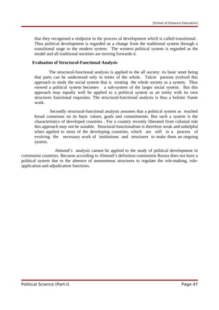 [School of Distance Education]
that they recognised a midpoint in the process of development which is called transitional .
Thus political development is regarded as a change from the traditional system through a
transitional stage to the modern system. The western political system is regarded as the
model and all traditional societies are moving forwards it.
Evaluation of Structural-Functional Analysis
The structural-functional analysis is applied to the all society: its basic tenet being
that parts can be understood only in terms of the whole. Talcot parsons evolved this
approach to study the social system that is treating the whole society as a system. Thus
viewed a political system becomes a sub-system of the larger social system. But this
approach may equally well be applied to a political system as an entity with its own
structures functional requisites. The structural-functional analysis is thus a holistic frame
work.
Secondly structural-functional analysis assumes that a political system as reached
broad consensus on its basic values, goals and commitments. But such a system is the
characteristics of developed countries . For a country recently liberated from colonial rule
this approach may not be suitable. Structural-functionalism is therefore weak and unhelpful
when applied to most of the developing countries, which are still in a process of
evolving the necessary work of institutions and structures to make them an ongoing
system.
Almond’s analysis cannot be applied to the study of political development in
communist countries. Because according to Almond’s definition communist Russia does not have a
political system due to the absence of autonomous structures to regulate the rule-making, rule-
application and adjudication functions.
Political Science (Part-I) Page 47
 