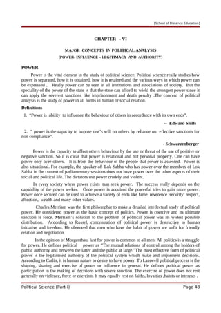 [School of Distance Education]
CHAPTER - VI
MAJOR CONCEPTS IN POLITICAL ANALYSIS
(POWER- INFLUENCE – LEGITIMACY AND AUTHORITY)
POWER
Power is the vital element in the study of political science. Political science really studies how
power is separated, how it is obtained, how it is retained and the various ways in which power can
be expressed . Really power can be seen in all institutions and associations of society. But the
speciality of the power of the state is that the state can afford to wield the strongest power since it
can apply the severest sanctions like imprisonment and death penalty .The concern of political
analysis is the study of power in all forms in human or social relation.
Definitions
1. “Power is ability to influence the behaviour of others in accordance with its own ends”.
-- Edward Shills
2. “ power is the capacity to impose one’s will on others by reliance on effective sanctions for
non compliance”.
- Schwarzenberger
Power is the capacity to affect others behaviour by the use or threat of the use of positive or
negative sanction. So it is clear that power is relational and not personal property. One can have
power only over others. It is from the behaviour of the people that power is assessed. Power is
also situational. For example, the speaker of Lok Sabha who has power over the members of Lok
Sabha in the context of parliamentary sessions does not have power over the other aspects of their
social and political life. The dictators use power crudely and violent.
In every society where power exists man seek power. The success really depends on the
capability of the power seeker. Once power is acquired the powerful tries to gain more power.
Power once secured can be used to achieve a variety of ends like fame, reverence ,security, respect,
affection, wealth and many other values.
Charles Merriam was the first philosopher to make a detailed intellectual study of political
power. He considered power as the basic concept of politics. Power is coercive and its ultimate
sanction is force. Merriam’s solution to the problem of political power was its widest possible
distribution. According to Russel, concentration of political power is destructive to human
initiative and freedom. He observed that men who have the habit of power are unfit for friendly
relation and negotiation.
In the opinion of Morgenthau, lust for power is common to all men. All politics is a struggle
for power. He defines political power as “The mutual relations of control among the holders of
public authority and between the latter and the public at large.”The most effective form of political
power is the legitimised authority of the political system which make and implement decisions.
According to Catlin, it is human nature to desire to have power. To Lasswell political process is the
shaping, sharing and exercise of power or influence in general. He defines political power as
participation in the making of decisions with severe sanction. The exercise of power does not rest
generally on violence, force or coercion. It may equally rest on faiths, loyalties ,habits or interests .
Political Science (Part-I) Page 48
 