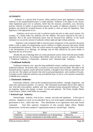 [School of Distance Education]
AUTHORITY
Authority is a special kind of power. When political power gets legitimacy it becomes
authority or the institutionalised power is called authority. Authority is the rights to rule. Power,
when legitimised gives rise to authority, belief that the structure, procedures, acts, decisions,
policies, officials or leaders of government possess the quality of rightness, propriety or moral
goodness and should be accepted because of this quality is what we mean by legitimacy. Thus
legitimacy is the legal power to act.
Authority can be seen not only in political system but also in other social systems. For
example, in a family father has authority over the children. The power enjoyed by the state is
legitimate. But in the social institutions power may be divorced from authority. In the social
institution we can see the exercise of authority without right and right without authority.
Authority is the recognised right to exercise power irrespective of the sanctions the power
holder is able to apply. For perpetuating a power relation it is highly necessary that power should
be transformed into authority. There are various means for acquiring legitimacy. One of the means
is the development of an ideology. An ideology may be fully utilised by the power holder to
legitimise the use of his power.
Besides the use of ideology there are certain permanent sources where from the power holder
may derived its legitimacy. According to Max Weber, there are three types of authority .They are:
1. Traditional Authority 2. Charismatic Authority and 3. Rational-Legal Authority.
1. Traditional Authority
Traditional Authority rests upon the long established customs, traditions and precedents. In
traditional authority the present order is viewed as sacred, eternal and inviolable. The elder or the
dominant person or group, usually defined by heredity, is thought to have been pre-ordained to rule
over the rest. The subjects are bound to the ruler by personal dependence and a tradition of loyalty.
In modern world, traditional authority only provided the basic of rule in a few dynastic monarchies
of Middle-East countries.
2. Charismatic Authority :
Charismatic authority relies on the exceptional personal qualities , strength, magnetism, and
some time supernatural qualities of a person. The charismatic personalities derive their rights to
rule from their extra-ordinary qualities and they stimulates loyalty among their followers. They
are inspiring figures who emerge in times of crisis and upheaval. The Christ, Gandhi, Martin
Luther King or, indeed, Adolf Hitler are examples.
3. Rational-Legal Authority:
Rational-legal authority rests on laws , statutes, and rules and regulations. In this type of
authority obedience is owed not an individual but to a set of the legally established principles – a
government of laws , rather than men. Thus subordinates in an organisation must obey lawful
commands from their superiors, irrespective of who occupies higher offices. Modern
bureaucracies are the best example of organisations based on rational-legal authority.
Type Basic Example
Traditional Custom and the established way of doing things Monarchy
Charismatic Intense commitment to the leader and his Many revolutionary
Political Science (Part-I) Page 49
 