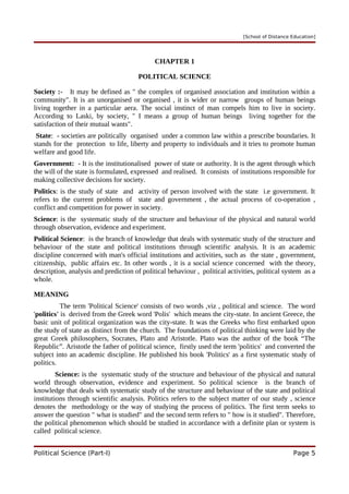 [School of Distance Education]
CHAPTER 1
POLITICAL SCIENCE
Society :- It may be defined as " the complex of organised association and institution within a
community". It is an unorganised or organised , it is wider or narrow groups of human beings
living together in a particular aera. The social instinct of man compels him to live in society.
According to Laski, by society, " I means a group of human beings living together for the
satisfaction of their mutual wants".
State: - societies are politically organised under a common law within a prescribe boundaries. It
stands for the protection to life, liberty and property to individuals and it tries to promote human
welfare and good life.
Government: - It is the institutionalised power of state or authority. It is the agent through which
the will of the state is formulated, expressed and realised. It consists of institutions responsible for
making collective decisions for society.
Politics: is the study of state and activity of person involved with the state i.e government. It
refers to the current problems of state and government , the actual process of co-operation ,
conflict and competition for power in society.
Science: is the systematic study of the structure and behaviour of the physical and natural world
through observation, evidence and experiment.
Political Science: is the branch of knowledge that deals with systematic study of the structure and
behaviour of the state and political institutions through scientific analysis. It is an academic
discipline concerned with man's official institutions and activities, such as the state , government,
citizenship, public affairs etc. In other words , it is a social science concerned with the theory,
description, analysis and prediction of political behaviour , political activities, political system as a
whole.
MEANING
The term 'Political Science' consists of two words ,viz , political and science. The word
'politics' is derived from the Greek word 'Polis' which means the city-state. In ancient Greece, the
basic unit of political organization was the city-state. It was the Greeks who first embarked upon
the study of state as distinct from the church. The foundations of political thinking were laid by the
great Greek philosophers, Socrates, Plato and Aristotle. Plato was the author of the book “The
Republic”. Aristotle the father of political science, firstly used the term 'politics' and converted the
subject into an academic discipline. He published his book 'Politics' as a first systematic study of
politics.
Science: is the systematic study of the structure and behaviour of the physical and natural
world through observation, evidence and experiment. So political science is the branch of
knowledge that deals with systematic study of the structure and behaviour of the state and political
institutions through scientific analysis. Politics refers to the subject matter of our study , science
denotes the methodology or the way of studying the process of politics. The first term seeks to
answer the question " what is studied" and the second term refers to " how is it studied". Therefore,
the political phenomenon which should be studied in accordance with a definite plan or system is
called political science.
Political Science (Part-I) Page 5
 