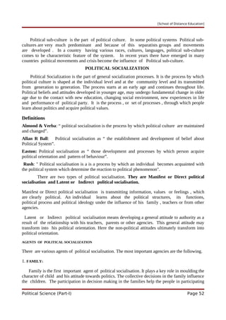 [School of Distance Education]
Political sub-culture is the part of political culture. In some political systems Political sub-
cultures are very much predominant and because of this separatists groups and movements
are developed . In a country having various races, cultures, languages, political sub-culture
comes to be characteristic feature of the system. In recent years there have emerged in many
countries political movements and crisis become the influence of Political sub-culture.
POLITICAL SOCIALIZATION
Political Socialization is the part of general socialization processes. It is the process by which
political culture is shaped at the individual level and at the community level and its transmitted
from generation to generation. The process starts at an early age and continues throughout life.
Political beliefs and attitudes developed in younger age, may undergo fundamental change in older
age due to the contact with new education, changing social environment, new experiences in life
and performance of political party. It is the process , or set of processes , through which people
learn about politics and acquire political values.
Definitions
Almond & Verba: “ political socialisation is the process by which political culture are maintained
and changed”.
Allan R Ball: Political socialisation as “ the establishment and development of belief about
Political System”.
Easton: Political socialisation as “ those development and processes by which person acquire
political orientation and pattern of behaviour”.
Rush: " Political socialisation is a is a process by which an individual becomes acquainted with
the political system which determine the reaction to political phenomenon".
There are two types of political socialisation. They are Manifest or Direct political
socialisation and Latent or Indirect political socialisation.
Manifest or Direct political socialisation is transmitting information, values or feelings , which
are clearly political. An individual learns about the political structures, its functions,
political process and political ideology under the influence of his family , teachers or from other
agencies.
Latent or Indirect political socialisation means developing a general attitude to authority as a
result of the relationship with his teachers, parents or other agencies. This general attitude may
transform into his political orientation. Here the non-political attitudes ultimately transform into
political orientation.
AGENTS OF POLITICAL SOCIALIZATION
There are various agents of political socialisation. The most important agencies are the following.
1. FAMILY:
Family is the first important agent of political socialisation. It plays a key role in moulding the
character of child and his attitude towards politics. The collective decisions in the family influence
the children. The participation in decision making in the families help the people in participating
Political Science (Part-I) Page 52
 