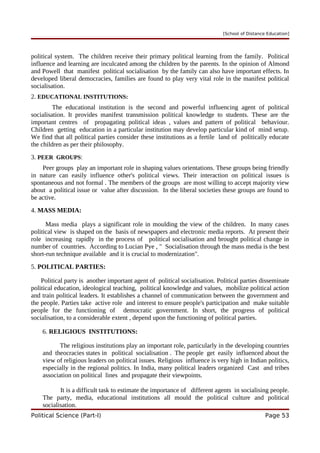 [School of Distance Education]
political system. The children receive their primary political learning from the family. Political
influence and learning are inculcated among the children by the parents. In the opinion of Almond
and Powell that manifest political socialisation by the family can also have important effects. In
developed liberal democracies, families are found to play very vital role in the manifest political
socialisation.
2. EDUCATIONAL INSTITUTIONS:
The educational institution is the second and powerful influencing agent of political
socialisation. It provides manifest transmission political knowledge to students. These are the
important centres of propagating political ideas , values and pattern of political behaviour.
Children getting education in a particular institution may develop particular kind of mind setup.
We find that all political parties consider these institutions as a fertile land of politically educate
the children as per their philosophy.
3. PEER GROUPS:
Peer groups play an important role in shaping values orientations. These groups being friendly
in nature can easily influence other's political views. Their interaction on political issues is
spontaneous and not formal . The members of the groups are most willing to accept majority view
about a political issue or value after discussion. In the liberal societies these groups are found to
be active.
4. MASS MEDIA:
Mass media plays a significant role in moulding the view of the children. In many cases
political view is shaped on the basis of newspapers and electronic media reports. At present their
role increasing rapidly in the process of political socialisation and brought political change in
number of countries. According to Lucian Pye , " Socialisation through the mass media is the best
short-run technique available and it is crucial to modernization".
5. POLITICAL PARTIES:
Political party is another important agent of political socialisation. Political parties disseminate
political education, ideological teaching, political knowledge and values, mobilize political action
and train political leaders. It establishes a channel of communication between the government and
the people. Parties take active role and interest to ensure people's participation and make suitable
people for the functioning of democratic government. In short, the progress of political
socialisation, to a considerable extent , depend upon the functioning of political parties.
6. RELIGIOUS INSTITUTIONS:
The religious institutions play an important role, particularly in the developing countries
and theocracies states in political socialisation . The people get easily influenced about the
view of religious leaders on political issues. Religious influence is very high in Indian politics,
especially in the regional politics. In India, many political leaders organized Cast and tribes
association on political lines and propagate their viewpoints.
It is a difficult task to estimate the importance of different agents in socialising people.
The party, media, educational institutions all mould the political culture and political
socialisation.
Political Science (Part-I) Page 53
 
