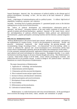 [School of Distance Education]
Samuel Huntington observed that the maintenance of political stability as the ultimate goal of
political development. According to him , the two areas as the basic elements of political
development.
Firstly, a high degree of institutionalisation with in a political system. It reflects high levels of
adaptability ,complexity, autonomy and coherence.
Secondly, increasing level of popular participation. It guaranteed people access to the decision
making process at every level of social structures.
The indices of political development are : industrialization , urbanisation, spread of
education and literacy , increasing exposure of the mass media, expansion of secular culture
,growth of modern and efficient bureaucracy , apolitical character of the armed forces , rule of
law and independency of judiciary , effective legislative bodies , political and administrative
decentralisation , popular participation ,increasing franchise and free elections ,national integration
etc.
POLITICAL MODERNIZATION
Political Modernization is the process based upon rational utilization of resources and aimed at
the establishment of a modern society. It refers to the development of sufficiently flexible and
powerful institutional framework that should meeting the growing demands and
accommodating change. According to Ward , it is characterised " by its far-reaching ability to
control or influence the physical and social circumstances of its environment and by value
system which is fundamentally optimistic about the desirability and consequences of this ability ".
It is the systematic sustained and powerful application of human energies to the rational control of
man's physical and social environment for various purposes. Huntington describes it as a multi-
faced process involving changes in all areas of human thought and activity. Thus Modernization is
a process which means change in all the fields , social, cultural, psychological, economic and
political but still it is an economic concept. It refers to change in the political culture and olitical
institutions as a result of the process of modernization.
The major characteristics of Modernization
1. Application of technology and mechanisation.
2. Industrialisation and development.
3. Urbanisation and infra-structural development.
4. Rise in national income and per capital income.
5. Increase in literacy and educational institutions.
6. political participation and social involvement.
7. Development of mass-media techniques.
8. Social mobility
9. Differentiation and decentralization.
10. Cultivation of national identity.
Modernization is a multi faced process and it has several dimensions. At the psychological
level it involves the change in the norms, values, attitudes and orientations of people.
Political Science (Part-I) Page 55
 