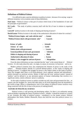 [School of Distance Education]
Definitions of Political Science
It is difficult to give a precise definition to political science , because of its varying scope in
different situations. Let us examine some of those definitions.
Paul Janet - “Political science is that part of science which treats of the foundations of state and
the principles of government”.
H.J Laski- “The study of politics concerns itself with the life of man in relation to organised
states”.
Lasswell- “political science is the study of shaping and sharing of power”.
David Easton-“Political science is the study of the authoritative allocation of values for a society”.
“Political Science begins and ends with the state" - Garner
“Political Science deals with government only” - Leacock
Science of polis - Aristotle
Science of state - Gettle
Politics deals with government - Lecock
General problem of state and government - Glichrist
Politics is shaping and sharing of power - Dhal
Authoritative allocation of values - Easton
Politics is the struggle for and use of power - Morgenthau
From the above definitions we may conclude that the ‘state’ is the central theme of Political
Science. It is the study about the state , its origin, its nature, its structure, its functions and so on.
Modern political scientists have also emphasised the element of power in the study of the
subject. Abraham Kaplan, Harold. D. Lasswell defined politics as the “study of shaping and
sharing of power”. It suggests that struggle for power is the subject matter of the study of politics.
Since this struggle takes place at all levels-domestic ,local ,regional, national and international –
politics becomes an universal activity. Robert A Dahl uses the term ‘political system’ instead of
‘politics’ and he defined it as any persistent pattern of human relationships that involves to a
significant extent, control, influence power or authority.
So the study of political science or politics include not only state and government but also an
enquiry into the struggles for power that takes place at all levels beginning from the household to
the world at large. Hence a comprehensive view of the subject of political science involves every
thing connected with the life of man in the process of making himself.
NATURE OF POLITICAL SCIENCE
Political science is still growing and developing subject. So there is no uniformity among
political thinkers regarding the nature of political science , whether it should be treated as a science
or not. Aristotle, the father of political science, considered it as the master science. Political
philosophers like Bodin, Hobbes, Bluntschli, Bryce also held the view that political science is a
science.
Political Science (Part-I) Page 6
 