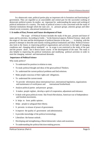 [School of Distance Education]
In a democratic state, political parties play an important role in formation and functioning of
government. They are regarded as an unavoidable and central part for the successful working of
democratic political system. Its studies are important for understanding the nature and working of
political institutions of a country. The study of political science is also concerned with the study of
informal institutions through which the state acts . ie. pressure groups ,interests groups and other
related social, economic, educational institutions etc.
8. It studies of Past, Present and Future development of State
The scope of Political Science includes the study of the past , present and future of
states and its activities. According to Gettle , " In the historical aspects, Political Science deals with
the origin of the state and the development of political theories in the past......... in dealing with the
present it attempts to describe and classify existing political institutions and ideas. Political Science
also look to the future, to improving political organizations and activities in the light of changing
conditions and changing ethical standards". so its scope is not restricted to the study of the past
and the present alone , but it directs future course of the development of the state. The study is
also helpful to improving the political institutions and modifying political activities in order to
meet the changing national and international demands.
Importance of Political Science
Why study politics?
• To understand his position in relation to state.
• To study political thought and ideas of the great political Thinkers.
• To understand the current political problems and find solutions.
• Make people conscious of their rights and obligations.
• To understand the current trends
• To provide information about international laws ,international legislation, organizations
and maintenance of world peace and international brotherhood.
• Analyse political parties and pressure groups .
• It makes people vigilant , develop a spirit of cooperation, adjustment and tolerance.
• It deals with great political events like French Revolution, American war of Independence
and freedom movements.
• It helps to form public opinion .
• Helps people to safeguard their liberty.
• It prevents to misuse of power of government.
• It improve the quality of government and administration.
• It provides knowledge of the political terminology.
• Liberalises the human outlook .
• Developing and strengthening a liberal democratic values and awareness.
• To understanding the political decision-making process.
Political Science (Part-I) Page 9
 