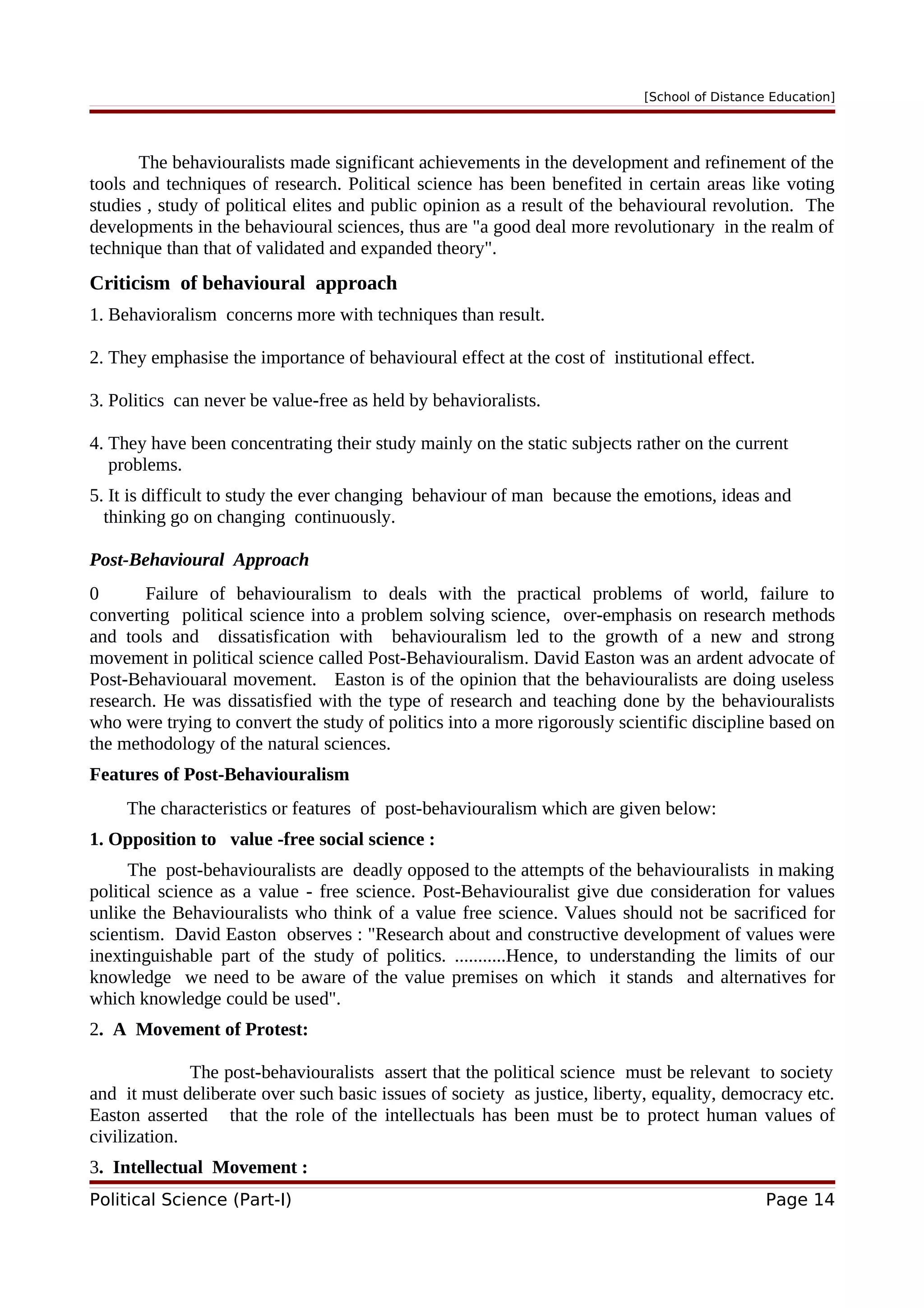 [School of Distance Education]
The behaviouralists made significant achievements in the development and refinement of the
tools and techniques of research. Political science has been benefited in certain areas like voting
studies , study of political elites and public opinion as a result of the behavioural revolution. The
developments in the behavioural sciences, thus are "a good deal more revolutionary in the realm of
technique than that of validated and expanded theory".
Criticism of behavioural approach
1. Behavioralism concerns more with techniques than result.
2. They emphasise the importance of behavioural effect at the cost of institutional effect.
3. Politics can never be value-free as held by behavioralists.
4. They have been concentrating their study mainly on the static subjects rather on the current
problems.
5. It is difficult to study the ever changing behaviour of man because the emotions, ideas and
thinking go on changing continuously.
Post-Behavioural Approach
0 Failure of behaviouralism to deals with the practical problems of world, failure to
converting political science into a problem solving science, over-emphasis on research methods
and tools and dissatisfication with behaviouralism led to the growth of a new and strong
movement in political science called Post-Behaviouralism. David Easton was an ardent advocate of
Post-Behaviouaral movement. Easton is of the opinion that the behaviouralists are doing useless
research. He was dissatisfied with the type of research and teaching done by the behaviouralists
who were trying to convert the study of politics into a more rigorously scientific discipline based on
the methodology of the natural sciences.
Features of Post-Behaviouralism
The characteristics or features of post-behaviouralism which are given below:
1. Opposition to value -free social science :
The post-behaviouralists are deadly opposed to the attempts of the behaviouralists in making
political science as a value - free science. Post-Behaviouralist give due consideration for values
unlike the Behaviouralists who think of a value free science. Values should not be sacrificed for
scientism. David Easton observes : "Research about and constructive development of values were
inextinguishable part of the study of politics. ...........Hence, to understanding the limits of our
knowledge we need to be aware of the value premises on which it stands and alternatives for
which knowledge could be used".
2. A Movement of Protest:
The post-behaviouralists assert that the political science must be relevant to society
and it must deliberate over such basic issues of society as justice, liberty, equality, democracy etc.
Easton asserted that the role of the intellectuals has been must be to protect human values of
civilization.
3. Intellectual Movement :
Political Science (Part-I) Page 14
 
