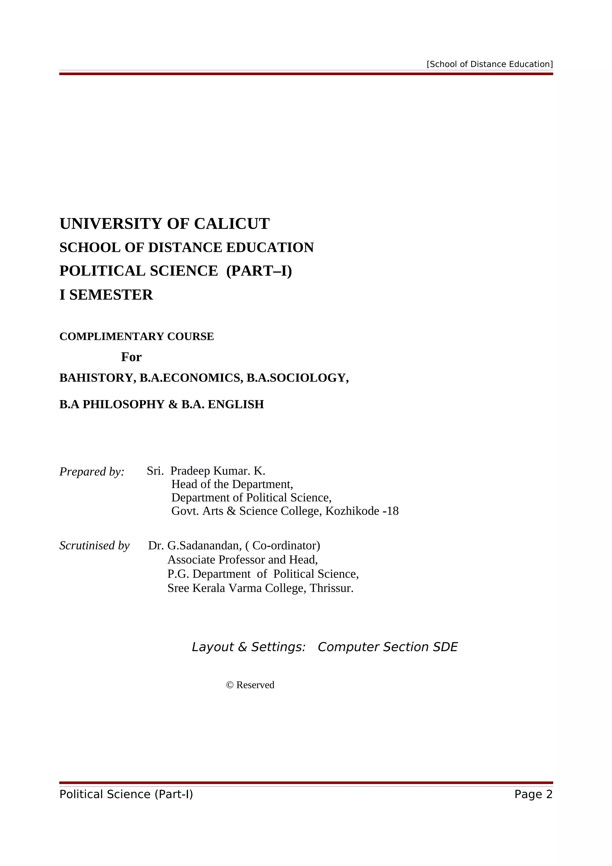 [School of Distance Education]
UNIVERSITY OF CALICUT
SCHOOL OF DISTANCE EDUCATION
POLITICAL SCIENCE (PART–I)
I SEMESTER
COMPLIMENTARY COURSE
For
BAHISTORY, B.A.ECONOMICS, B.A.SOCIOLOGY,
B.A PHILOSOPHY & B.A. ENGLISH
Prepared by: Sri. Pradeep Kumar. K.
Head of the Department,
Department of Political Science,
Govt. Arts & Science College, Kozhikode -18
Scrutinised by Dr. G.Sadanandan, ( Co-ordinator)
Associate Professor and Head,
P.G. Department of Political Science,
Sree Kerala Varma College, Thrissur.
Layout & Settings: Computer Section SDE
© Reserved
Political Science (Part-I) Page 2
 