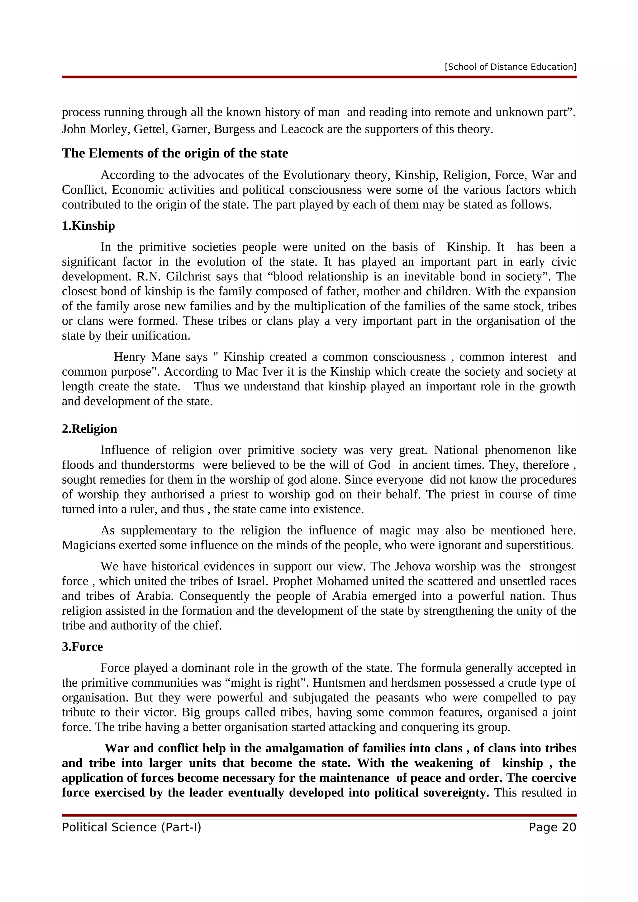[School of Distance Education]
process running through all the known history of man and reading into remote and unknown part”.
John Morley, Gettel, Garner, Burgess and Leacock are the supporters of this theory.
The Elements of the origin of the state
According to the advocates of the Evolutionary theory, Kinship, Religion, Force, War and
Conflict, Economic activities and political consciousness were some of the various factors which
contributed to the origin of the state. The part played by each of them may be stated as follows.
1.Kinship
In the primitive societies people were united on the basis of Kinship. It has been a
significant factor in the evolution of the state. It has played an important part in early civic
development. R.N. Gilchrist says that “blood relationship is an inevitable bond in society”. The
closest bond of kinship is the family composed of father, mother and children. With the expansion
of the family arose new families and by the multiplication of the families of the same stock, tribes
or clans were formed. These tribes or clans play a very important part in the organisation of the
state by their unification.
Henry Mane says " Kinship created a common consciousness , common interest and
common purpose". According to Mac Iver it is the Kinship which create the society and society at
length create the state. Thus we understand that kinship played an important role in the growth
and development of the state.
2.Religion
Influence of religion over primitive society was very great. National phenomenon like
floods and thunderstorms were believed to be the will of God in ancient times. They, therefore ,
sought remedies for them in the worship of god alone. Since everyone did not know the procedures
of worship they authorised a priest to worship god on their behalf. The priest in course of time
turned into a ruler, and thus , the state came into existence.
As supplementary to the religion the influence of magic may also be mentioned here.
Magicians exerted some influence on the minds of the people, who were ignorant and superstitious.
We have historical evidences in support our view. The Jehova worship was the strongest
force , which united the tribes of Israel. Prophet Mohamed united the scattered and unsettled races
and tribes of Arabia. Consequently the people of Arabia emerged into a powerful nation. Thus
religion assisted in the formation and the development of the state by strengthening the unity of the
tribe and authority of the chief.
3.Force
Force played a dominant role in the growth of the state. The formula generally accepted in
the primitive communities was “might is right”. Huntsmen and herdsmen possessed a crude type of
organisation. But they were powerful and subjugated the peasants who were compelled to pay
tribute to their victor. Big groups called tribes, having some common features, organised a joint
force. The tribe having a better organisation started attacking and conquering its group.
War and conflict help in the amalgamation of families into clans , of clans into tribes
and tribe into larger units that become the state. With the weakening of kinship , the
application of forces become necessary for the maintenance of peace and order. The coercive
force exercised by the leader eventually developed into political sovereignty. This resulted in
Political Science (Part-I) Page 20
 