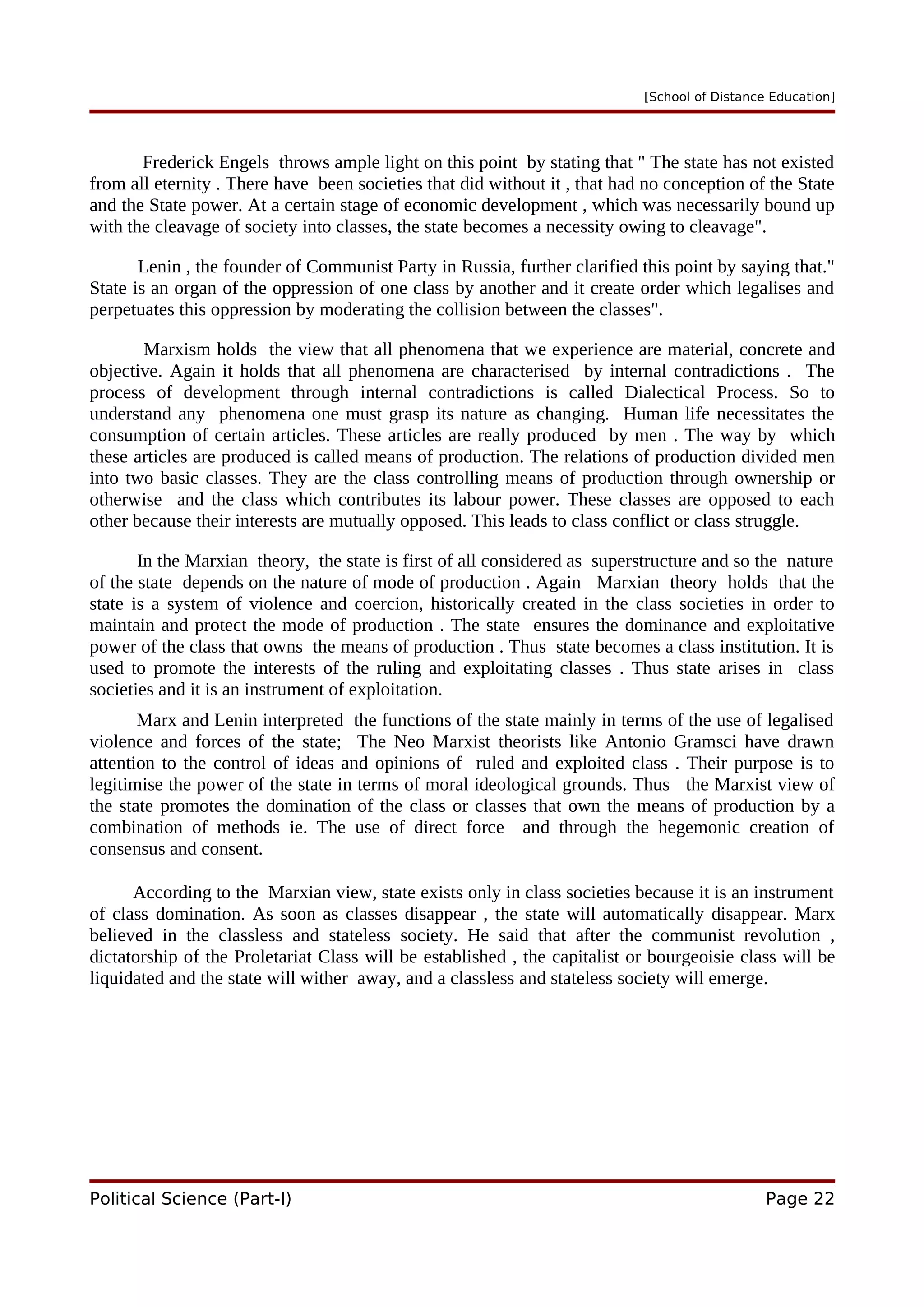 [School of Distance Education]
Frederick Engels throws ample light on this point by stating that " The state has not existed
from all eternity . There have been societies that did without it , that had no conception of the State
and the State power. At a certain stage of economic development , which was necessarily bound up
with the cleavage of society into classes, the state becomes a necessity owing to cleavage".
Lenin , the founder of Communist Party in Russia, further clarified this point by saying that."
State is an organ of the oppression of one class by another and it create order which legalises and
perpetuates this oppression by moderating the collision between the classes".
Marxism holds the view that all phenomena that we experience are material, concrete and
objective. Again it holds that all phenomena are characterised by internal contradictions . The
process of development through internal contradictions is called Dialectical Process. So to
understand any phenomena one must grasp its nature as changing. Human life necessitates the
consumption of certain articles. These articles are really produced by men . The way by which
these articles are produced is called means of production. The relations of production divided men
into two basic classes. They are the class controlling means of production through ownership or
otherwise and the class which contributes its labour power. These classes are opposed to each
other because their interests are mutually opposed. This leads to class conflict or class struggle.
In the Marxian theory, the state is first of all considered as superstructure and so the nature
of the state depends on the nature of mode of production . Again Marxian theory holds that the
state is a system of violence and coercion, historically created in the class societies in order to
maintain and protect the mode of production . The state ensures the dominance and exploitative
power of the class that owns the means of production . Thus state becomes a class institution. It is
used to promote the interests of the ruling and exploitating classes . Thus state arises in class
societies and it is an instrument of exploitation.
Marx and Lenin interpreted the functions of the state mainly in terms of the use of legalised
violence and forces of the state; The Neo Marxist theorists like Antonio Gramsci have drawn
attention to the control of ideas and opinions of ruled and exploited class . Their purpose is to
legitimise the power of the state in terms of moral ideological grounds. Thus the Marxist view of
the state promotes the domination of the class or classes that own the means of production by a
combination of methods ie. The use of direct force and through the hegemonic creation of
consensus and consent.
According to the Marxian view, state exists only in class societies because it is an instrument
of class domination. As soon as classes disappear , the state will automatically disappear. Marx
believed in the classless and stateless society. He said that after the communist revolution ,
dictatorship of the Proletariat Class will be established , the capitalist or bourgeoisie class will be
liquidated and the state will wither away, and a classless and stateless society will emerge.
Political Science (Part-I) Page 22
 