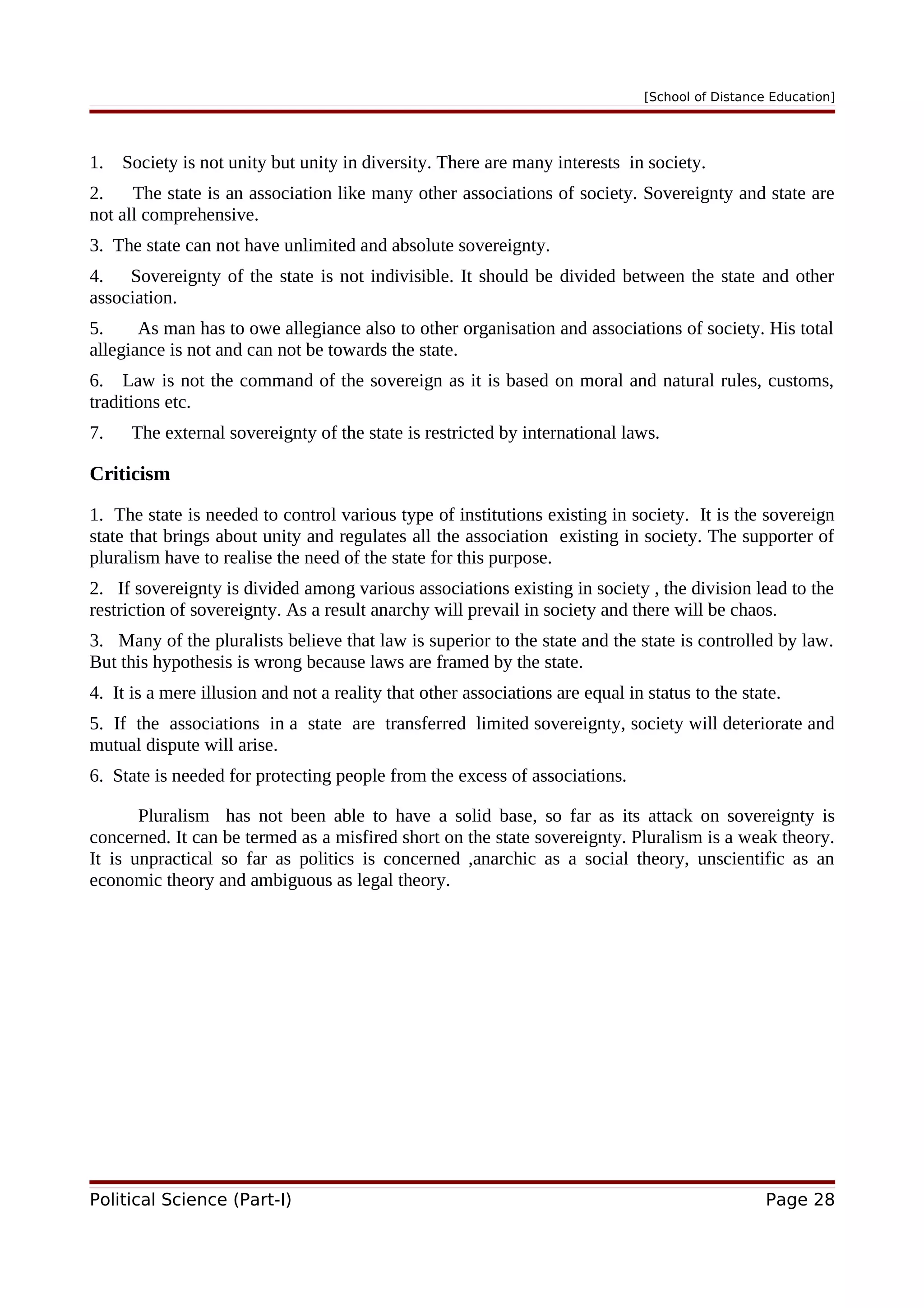[School of Distance Education]
1. Society is not unity but unity in diversity. There are many interests in society.
2. The state is an association like many other associations of society. Sovereignty and state are
not all comprehensive.
3. The state can not have unlimited and absolute sovereignty.
4. Sovereignty of the state is not indivisible. It should be divided between the state and other
association.
5. As man has to owe allegiance also to other organisation and associations of society. His total
allegiance is not and can not be towards the state.
6. Law is not the command of the sovereign as it is based on moral and natural rules, customs,
traditions etc.
7. The external sovereignty of the state is restricted by international laws.
Criticism
1. The state is needed to control various type of institutions existing in society. It is the sovereign
state that brings about unity and regulates all the association existing in society. The supporter of
pluralism have to realise the need of the state for this purpose.
2. If sovereignty is divided among various associations existing in society , the division lead to the
restriction of sovereignty. As a result anarchy will prevail in society and there will be chaos.
3. Many of the pluralists believe that law is superior to the state and the state is controlled by law.
But this hypothesis is wrong because laws are framed by the state.
4. It is a mere illusion and not a reality that other associations are equal in status to the state.
5. If the associations in a state are transferred limited sovereignty, society will deteriorate and
mutual dispute will arise.
6. State is needed for protecting people from the excess of associations.
Pluralism has not been able to have a solid base, so far as its attack on sovereignty is
concerned. It can be termed as a misfired short on the state sovereignty. Pluralism is a weak theory.
It is unpractical so far as politics is concerned ,anarchic as a social theory, unscientific as an
economic theory and ambiguous as legal theory.
Political Science (Part-I) Page 28
 