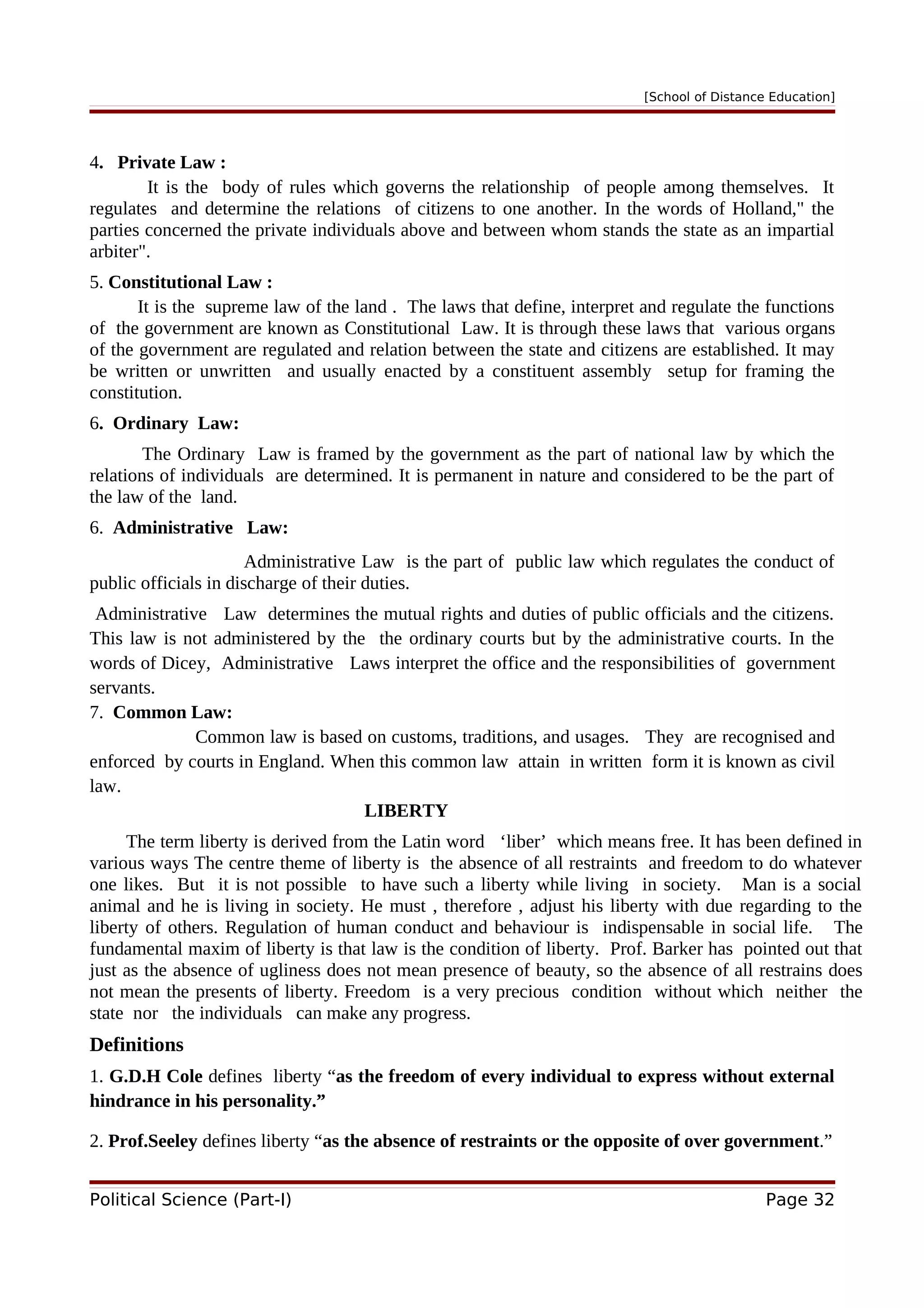 [School of Distance Education]
4. Private Law :
It is the body of rules which governs the relationship of people among themselves. It
regulates and determine the relations of citizens to one another. In the words of Holland," the
parties concerned the private individuals above and between whom stands the state as an impartial
arbiter".
5. Constitutional Law :
It is the supreme law of the land . The laws that define, interpret and regulate the functions
of the government are known as Constitutional Law. It is through these laws that various organs
of the government are regulated and relation between the state and citizens are established. It may
be written or unwritten and usually enacted by a constituent assembly setup for framing the
constitution.
6. Ordinary Law:
The Ordinary Law is framed by the government as the part of national law by which the
relations of individuals are determined. It is permanent in nature and considered to be the part of
the law of the land.
6. Administrative Law:
Administrative Law is the part of public law which regulates the conduct of
public officials in discharge of their duties.
Administrative Law determines the mutual rights and duties of public officials and the citizens.
This law is not administered by the the ordinary courts but by the administrative courts. In the
words of Dicey, Administrative Laws interpret the office and the responsibilities of government
servants.
7. Common Law:
Common law is based on customs, traditions, and usages. They are recognised and
enforced by courts in England. When this common law attain in written form it is known as civil
law.
LIBERTY
The term liberty is derived from the Latin word ‘liber’ which means free. It has been defined in
various ways The centre theme of liberty is the absence of all restraints and freedom to do whatever
one likes. But it is not possible to have such a liberty while living in society. Man is a social
animal and he is living in society. He must , therefore , adjust his liberty with due regarding to the
liberty of others. Regulation of human conduct and behaviour is indispensable in social life. The
fundamental maxim of liberty is that law is the condition of liberty. Prof. Barker has pointed out that
just as the absence of ugliness does not mean presence of beauty, so the absence of all restrains does
not mean the presents of liberty. Freedom is a very precious condition without which neither the
state nor the individuals can make any progress.
Definitions
1. G.D.H Cole defines liberty “as the freedom of every individual to express without external
hindrance in his personality.”
2. Prof.Seeley defines liberty “as the absence of restraints or the opposite of over government.”
Political Science (Part-I) Page 32
 