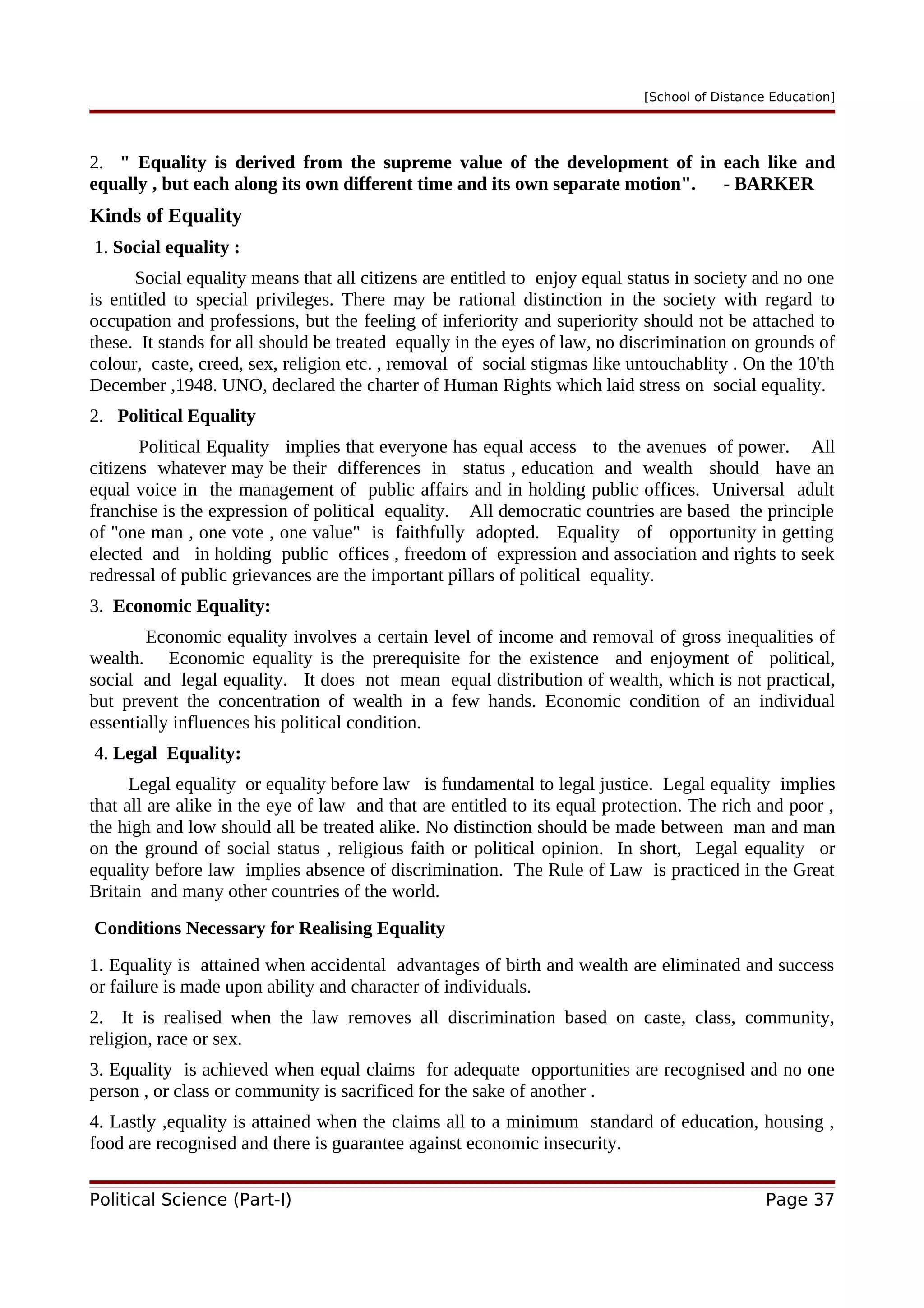 [School of Distance Education]
2. " Equality is derived from the supreme value of the development of in each like and
equally , but each along its own different time and its own separate motion". - BARKER
Kinds of Equality
1. Social equality :
Social equality means that all citizens are entitled to enjoy equal status in society and no one
is entitled to special privileges. There may be rational distinction in the society with regard to
occupation and professions, but the feeling of inferiority and superiority should not be attached to
these. It stands for all should be treated equally in the eyes of law, no discrimination on grounds of
colour, caste, creed, sex, religion etc. , removal of social stigmas like untouchablity . On the 10'th
December ,1948. UNO, declared the charter of Human Rights which laid stress on social equality.
2. Political Equality
Political Equality implies that everyone has equal access to the avenues of power. All
citizens whatever may be their differences in status , education and wealth should have an
equal voice in the management of public affairs and in holding public offices. Universal adult
franchise is the expression of political equality. All democratic countries are based the principle
of "one man , one vote , one value" is faithfully adopted. Equality of opportunity in getting
elected and in holding public offices , freedom of expression and association and rights to seek
redressal of public grievances are the important pillars of political equality.
3. Economic Equality:
Economic equality involves a certain level of income and removal of gross inequalities of
wealth. Economic equality is the prerequisite for the existence and enjoyment of political,
social and legal equality. It does not mean equal distribution of wealth, which is not practical,
but prevent the concentration of wealth in a few hands. Economic condition of an individual
essentially influences his political condition.
4. Legal Equality:
Legal equality or equality before law is fundamental to legal justice. Legal equality implies
that all are alike in the eye of law and that are entitled to its equal protection. The rich and poor ,
the high and low should all be treated alike. No distinction should be made between man and man
on the ground of social status , religious faith or political opinion. In short, Legal equality or
equality before law implies absence of discrimination. The Rule of Law is practiced in the Great
Britain and many other countries of the world.
Conditions Necessary for Realising Equality
1. Equality is attained when accidental advantages of birth and wealth are eliminated and success
or failure is made upon ability and character of individuals.
2. It is realised when the law removes all discrimination based on caste, class, community,
religion, race or sex.
3. Equality is achieved when equal claims for adequate opportunities are recognised and no one
person , or class or community is sacrificed for the sake of another .
4. Lastly ,equality is attained when the claims all to a minimum standard of education, housing ,
food are recognised and there is guarantee against economic insecurity.
Political Science (Part-I) Page 37
 