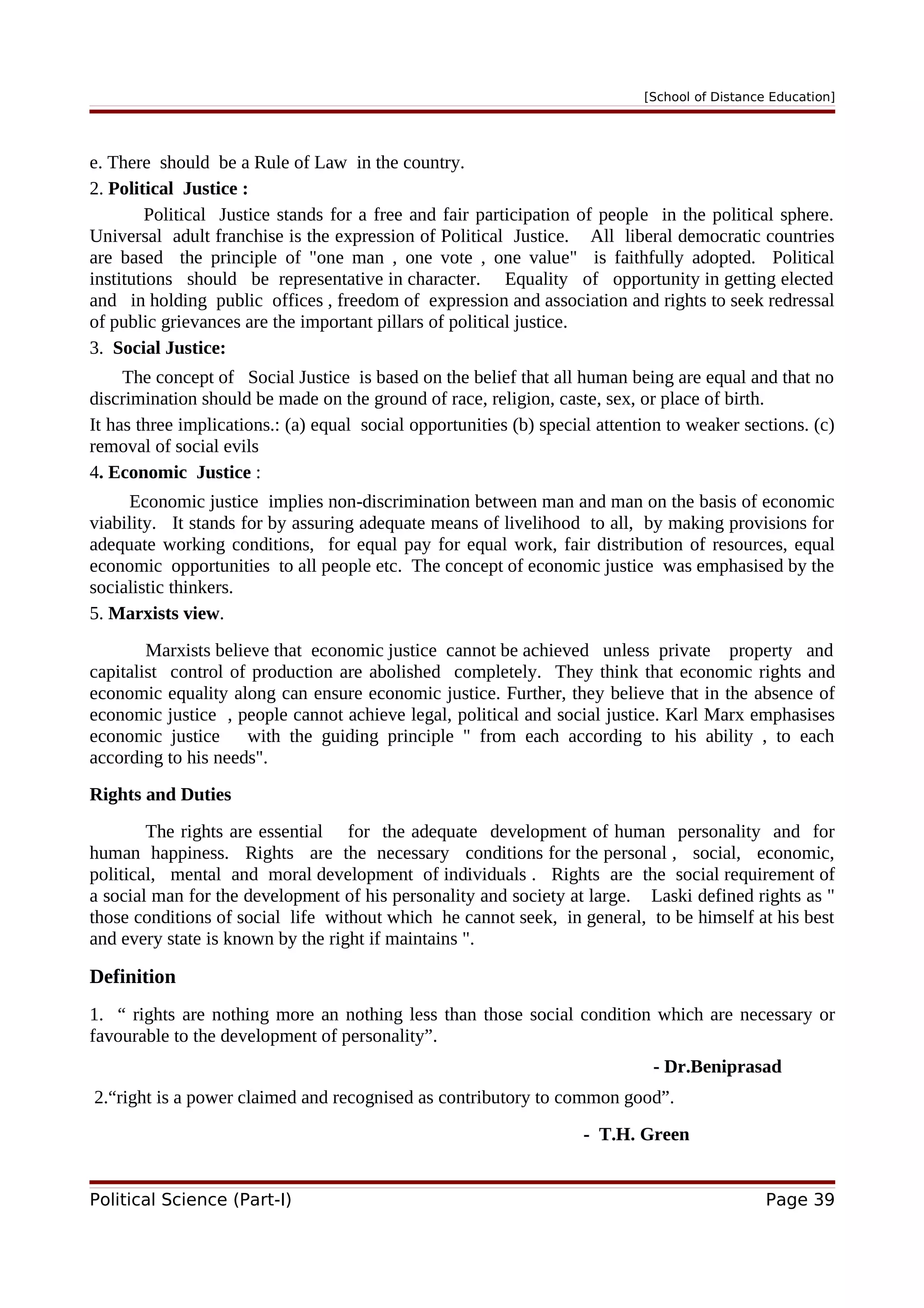 [School of Distance Education]
e. There should be a Rule of Law in the country.
2. Political Justice :
Political Justice stands for a free and fair participation of people in the political sphere.
Universal adult franchise is the expression of Political Justice. All liberal democratic countries
are based the principle of "one man , one vote , one value" is faithfully adopted. Political
institutions should be representative in character. Equality of opportunity in getting elected
and in holding public offices , freedom of expression and association and rights to seek redressal
of public grievances are the important pillars of political justice.
3. Social Justice:
The concept of Social Justice is based on the belief that all human being are equal and that no
discrimination should be made on the ground of race, religion, caste, sex, or place of birth.
It has three implications.: (a) equal social opportunities (b) special attention to weaker sections. (c)
removal of social evils
4. Economic Justice :
Economic justice implies non-discrimination between man and man on the basis of economic
viability. It stands for by assuring adequate means of livelihood to all, by making provisions for
adequate working conditions, for equal pay for equal work, fair distribution of resources, equal
economic opportunities to all people etc. The concept of economic justice was emphasised by the
socialistic thinkers.
5. Marxists view.
Marxists believe that economic justice cannot be achieved unless private property and
capitalist control of production are abolished completely. They think that economic rights and
economic equality along can ensure economic justice. Further, they believe that in the absence of
economic justice , people cannot achieve legal, political and social justice. Karl Marx emphasises
economic justice with the guiding principle " from each according to his ability , to each
according to his needs".
Rights and Duties
The rights are essential for the adequate development of human personality and for
human happiness. Rights are the necessary conditions for the personal , social, economic,
political, mental and moral development of individuals . Rights are the social requirement of
a social man for the development of his personality and society at large. Laski defined rights as "
those conditions of social life without which he cannot seek, in general, to be himself at his best
and every state is known by the right if maintains ".
Definition
1. “ rights are nothing more an nothing less than those social condition which are necessary or
favourable to the development of personality”.
- Dr.Beniprasad
2.“right is a power claimed and recognised as contributory to common good”.
- T.H. Green
Political Science (Part-I) Page 39
 