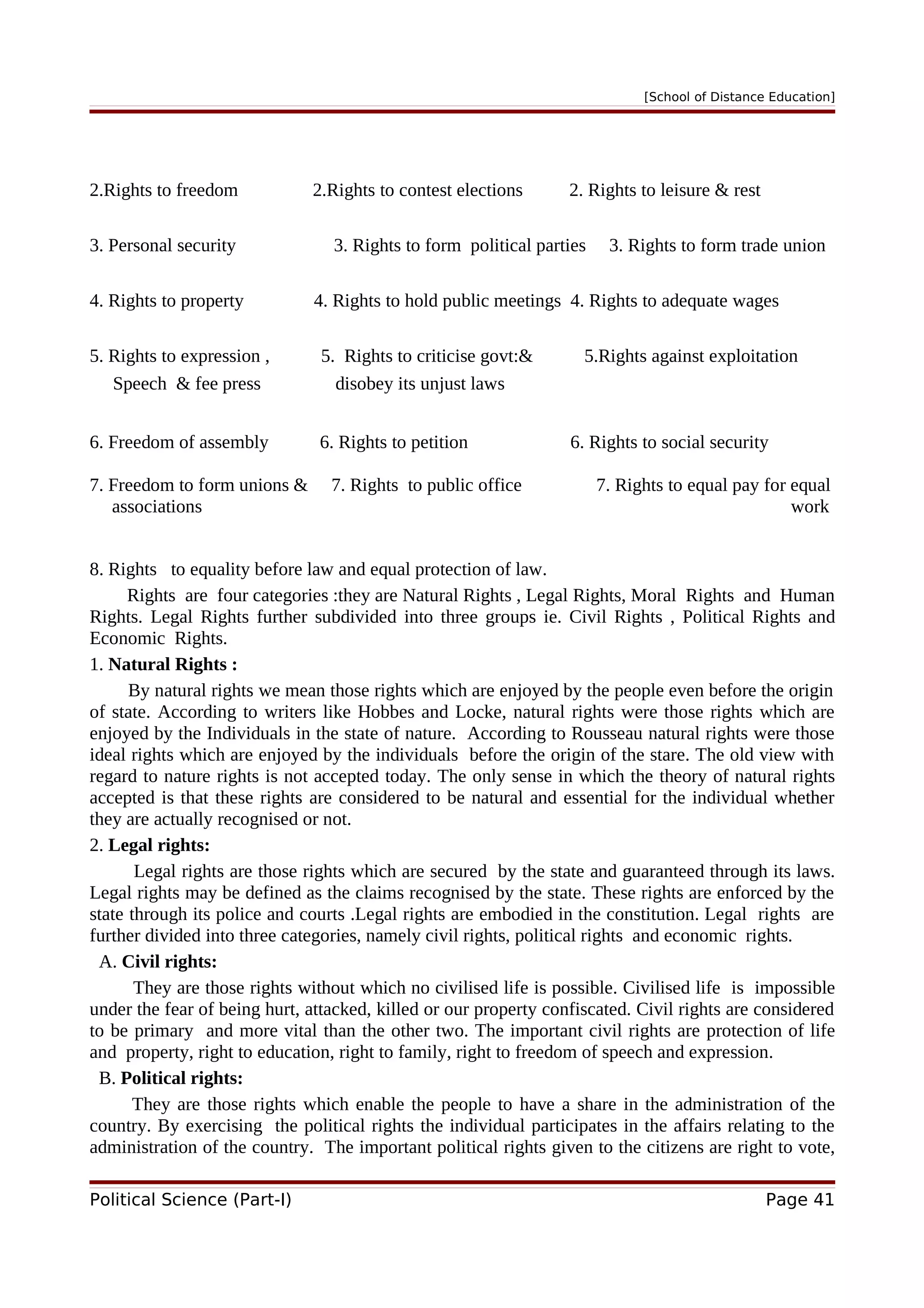 [School of Distance Education]
2.Rights to freedom 2.Rights to contest elections 2. Rights to leisure & rest
3. Personal security 3. Rights to form political parties 3. Rights to form trade union
4. Rights to property 4. Rights to hold public meetings 4. Rights to adequate wages
5. Rights to expression , 5. Rights to criticise govt:& 5.Rights against exploitation
Speech & fee press disobey its unjust laws
6. Freedom of assembly 6. Rights to petition 6. Rights to social security
7. Freedom to form unions & 7. Rights to public office 7. Rights to equal pay for equal
associations work
8. Rights to equality before law and equal protection of law.
Rights are four categories :they are Natural Rights , Legal Rights, Moral Rights and Human
Rights. Legal Rights further subdivided into three groups ie. Civil Rights , Political Rights and
Economic Rights.
1. Natural Rights :
By natural rights we mean those rights which are enjoyed by the people even before the origin
of state. According to writers like Hobbes and Locke, natural rights were those rights which are
enjoyed by the Individuals in the state of nature. According to Rousseau natural rights were those
ideal rights which are enjoyed by the individuals before the origin of the stare. The old view with
regard to nature rights is not accepted today. The only sense in which the theory of natural rights
accepted is that these rights are considered to be natural and essential for the individual whether
they are actually recognised or not.
2. Legal rights:
Legal rights are those rights which are secured by the state and guaranteed through its laws.
Legal rights may be defined as the claims recognised by the state. These rights are enforced by the
state through its police and courts .Legal rights are embodied in the constitution. Legal rights are
further divided into three categories, namely civil rights, political rights and economic rights.
A. Civil rights:
They are those rights without which no civilised life is possible. Civilised life is impossible
under the fear of being hurt, attacked, killed or our property confiscated. Civil rights are considered
to be primary and more vital than the other two. The important civil rights are protection of life
and property, right to education, right to family, right to freedom of speech and expression.
B. Political rights:
They are those rights which enable the people to have a share in the administration of the
country. By exercising the political rights the individual participates in the affairs relating to the
administration of the country. The important political rights given to the citizens are right to vote,
Political Science (Part-I) Page 41
 