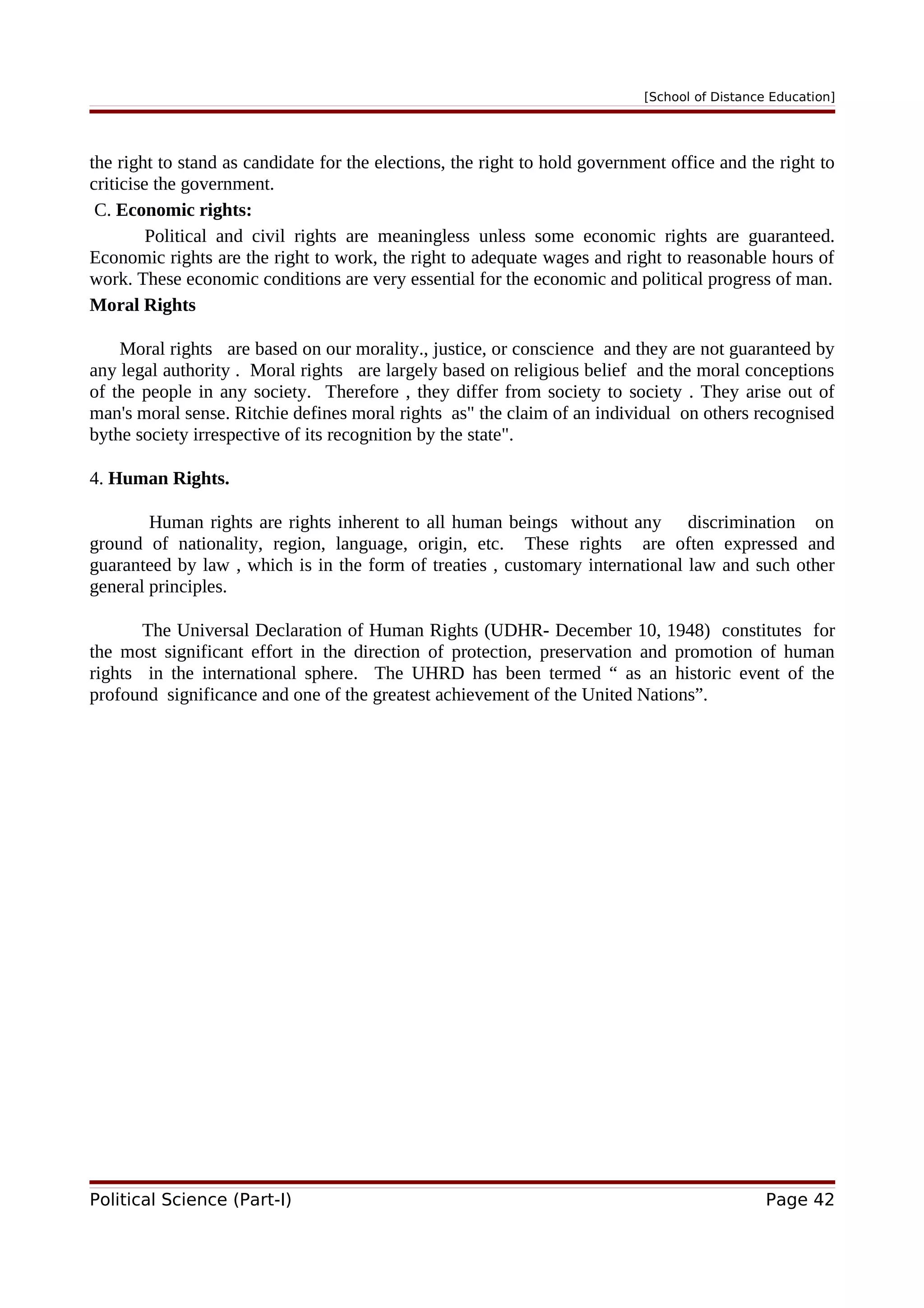 [School of Distance Education]
the right to stand as candidate for the elections, the right to hold government office and the right to
criticise the government.
C. Economic rights:
Political and civil rights are meaningless unless some economic rights are guaranteed.
Economic rights are the right to work, the right to adequate wages and right to reasonable hours of
work. These economic conditions are very essential for the economic and political progress of man.
Moral Rights
Moral rights are based on our morality., justice, or conscience and they are not guaranteed by
any legal authority . Moral rights are largely based on religious belief and the moral conceptions
of the people in any society. Therefore , they differ from society to society . They arise out of
man's moral sense. Ritchie defines moral rights as" the claim of an individual on others recognised
bythe society irrespective of its recognition by the state".
4. Human Rights.
Human rights are rights inherent to all human beings without any discrimination on
ground of nationality, region, language, origin, etc. These rights are often expressed and
guaranteed by law , which is in the form of treaties , customary international law and such other
general principles.
The Universal Declaration of Human Rights (UDHR- December 10, 1948) constitutes for
the most significant effort in the direction of protection, preservation and promotion of human
rights in the international sphere. The UHRD has been termed “ as an historic event of the
profound significance and one of the greatest achievement of the United Nations”.
Political Science (Part-I) Page 42
 