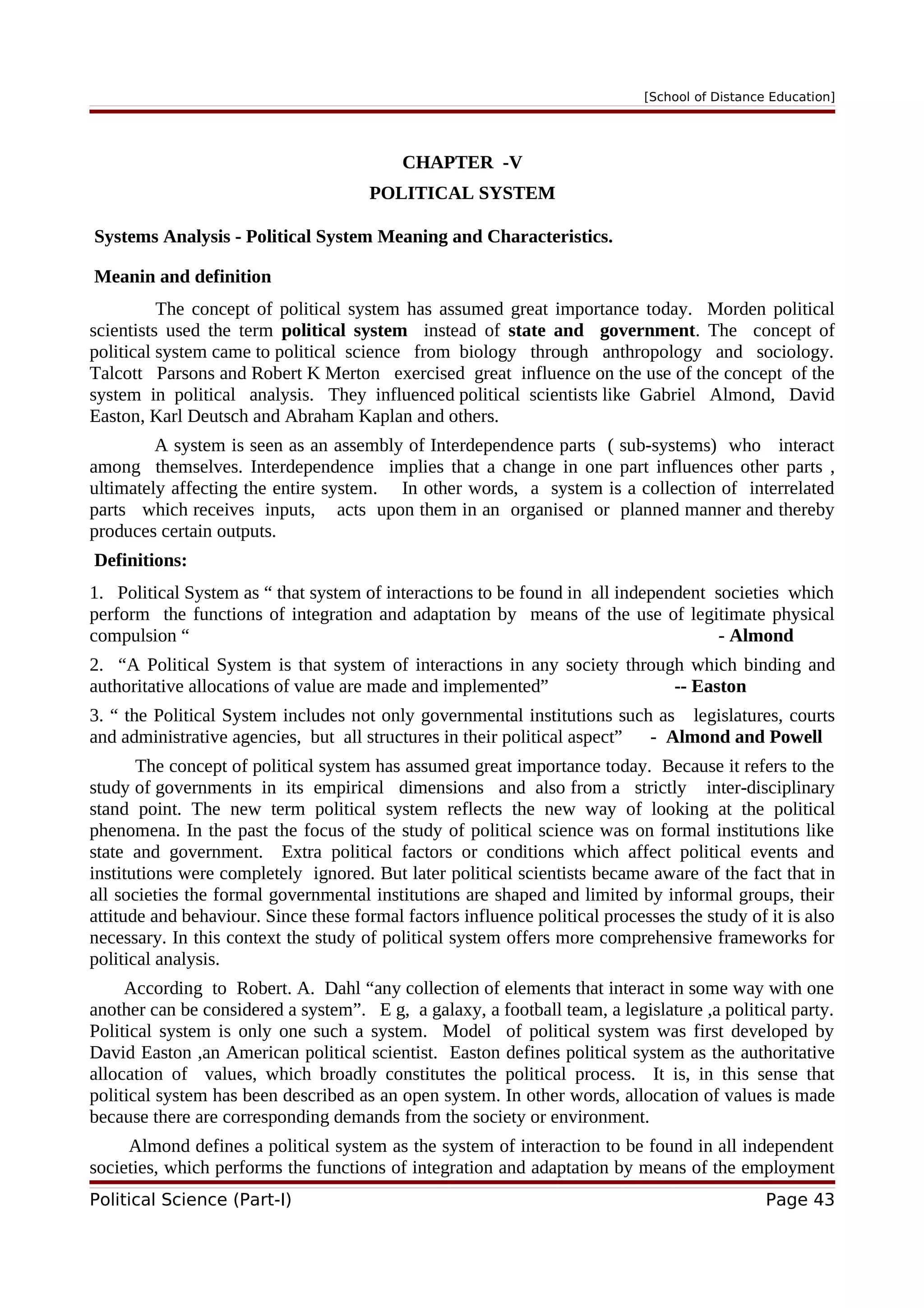 [School of Distance Education]
CHAPTER -V
POLITICAL SYSTEM
Systems Analysis - Political System Meaning and Characteristics.
Meanin and definition
The concept of political system has assumed great importance today. Morden political
scientists used the term political system instead of state and government. The concept of
political system came to political science from biology through anthropology and sociology.
Talcott Parsons and Robert K Merton exercised great influence on the use of the concept of the
system in political analysis. They influenced political scientists like Gabriel Almond, David
Easton, Karl Deutsch and Abraham Kaplan and others.
A system is seen as an assembly of Interdependence parts ( sub-systems) who interact
among themselves. Interdependence implies that a change in one part influences other parts ,
ultimately affecting the entire system. In other words, a system is a collection of interrelated
parts which receives inputs, acts upon them in an organised or planned manner and thereby
produces certain outputs.
Definitions:
1. Political System as “ that system of interactions to be found in all independent societies which
perform the functions of integration and adaptation by means of the use of legitimate physical
compulsion “ - Almond
2. “A Political System is that system of interactions in any society through which binding and
authoritative allocations of value are made and implemented” -- Easton
3. “ the Political System includes not only governmental institutions such as legislatures, courts
and administrative agencies, but all structures in their political aspect” - Almond and Powell
The concept of political system has assumed great importance today. Because it refers to the
study of governments in its empirical dimensions and also from a strictly inter-disciplinary
stand point. The new term political system reflects the new way of looking at the political
phenomena. In the past the focus of the study of political science was on formal institutions like
state and government. Extra political factors or conditions which affect political events and
institutions were completely ignored. But later political scientists became aware of the fact that in
all societies the formal governmental institutions are shaped and limited by informal groups, their
attitude and behaviour. Since these formal factors influence political processes the study of it is also
necessary. In this context the study of political system offers more comprehensive frameworks for
political analysis.
According to Robert. A. Dahl “any collection of elements that interact in some way with one
another can be considered a system”. E g, a galaxy, a football team, a legislature ,a political party.
Political system is only one such a system. Model of political system was first developed by
David Easton ,an American political scientist. Easton defines political system as the authoritative
allocation of values, which broadly constitutes the political process. It is, in this sense that
political system has been described as an open system. In other words, allocation of values is made
because there are corresponding demands from the society or environment.
Almond defines a political system as the system of interaction to be found in all independent
societies, which performs the functions of integration and adaptation by means of the employment
Political Science (Part-I) Page 43
 