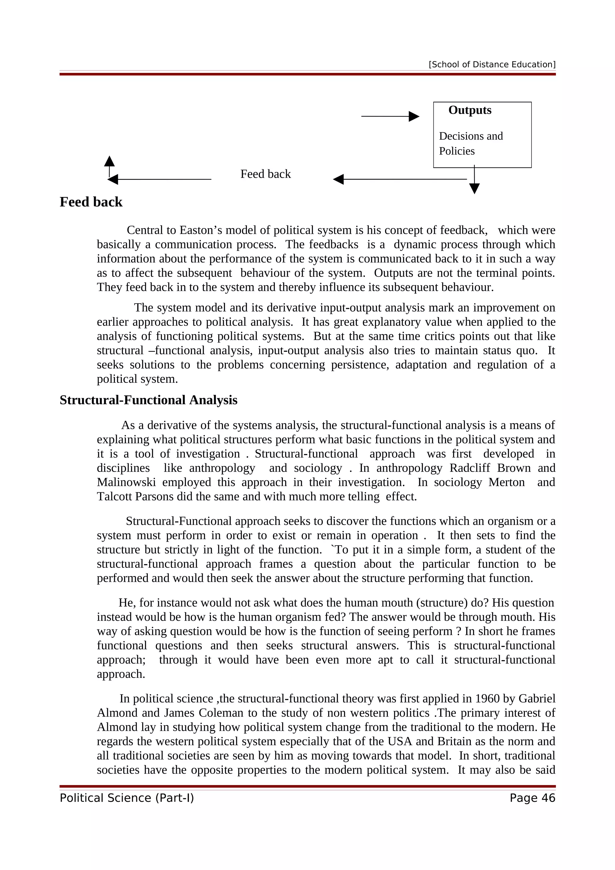 [School of Distance Education]
Feed back
Feed back
Central to Easton’s model of political system is his concept of feedback, which were
basically a communication process. The feedbacks is a dynamic process through which
information about the performance of the system is communicated back to it in such a way
as to affect the subsequent behaviour of the system. Outputs are not the terminal points.
They feed back in to the system and thereby influence its subsequent behaviour.
The system model and its derivative input-output analysis mark an improvement on
earlier approaches to political analysis. It has great explanatory value when applied to the
analysis of functioning political systems. But at the same time critics points out that like
structural –functional analysis, input-output analysis also tries to maintain status quo. It
seeks solutions to the problems concerning persistence, adaptation and regulation of a
political system.
Structural-Functional Analysis
As a derivative of the systems analysis, the structural-functional analysis is a means of
explaining what political structures perform what basic functions in the political system and
it is a tool of investigation . Structural-functional approach was first developed in
disciplines like anthropology and sociology . In anthropology Radcliff Brown and
Malinowski employed this approach in their investigation. In sociology Merton and
Talcott Parsons did the same and with much more telling effect.
Structural-Functional approach seeks to discover the functions which an organism or a
system must perform in order to exist or remain in operation . It then sets to find the
structure but strictly in light of the function. `To put it in a simple form, a student of the
structural-functional approach frames a question about the particular function to be
performed and would then seek the answer about the structure performing that function.
He, for instance would not ask what does the human mouth (structure) do? His question
instead would be how is the human organism fed? The answer would be through mouth. His
way of asking question would be how is the function of seeing perform ? In short he frames
functional questions and then seeks structural answers. This is structural-functional
approach; through it would have been even more apt to call it structural-functional
approach.
In political science ,the structural-functional theory was first applied in 1960 by Gabriel
Almond and James Coleman to the study of non western politics .The primary interest of
Almond lay in studying how political system change from the traditional to the modern. He
regards the western political system especially that of the USA and Britain as the norm and
all traditional societies are seen by him as moving towards that model. In short, traditional
societies have the opposite properties to the modern political system. It may also be said
Political Science (Part-I) Page 46
Outputs
Decisions and
Policies
 