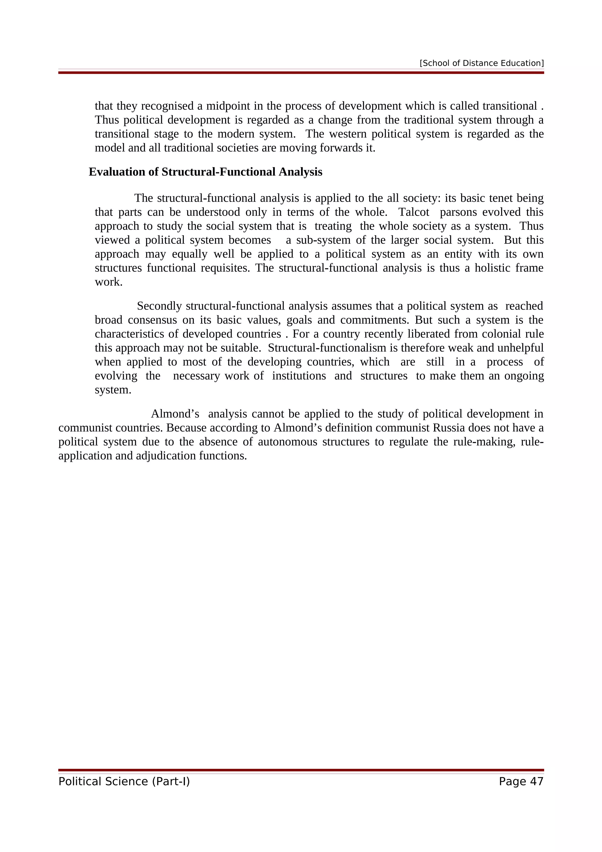 [School of Distance Education]
that they recognised a midpoint in the process of development which is called transitional .
Thus political development is regarded as a change from the traditional system through a
transitional stage to the modern system. The western political system is regarded as the
model and all traditional societies are moving forwards it.
Evaluation of Structural-Functional Analysis
The structural-functional analysis is applied to the all society: its basic tenet being
that parts can be understood only in terms of the whole. Talcot parsons evolved this
approach to study the social system that is treating the whole society as a system. Thus
viewed a political system becomes a sub-system of the larger social system. But this
approach may equally well be applied to a political system as an entity with its own
structures functional requisites. The structural-functional analysis is thus a holistic frame
work.
Secondly structural-functional analysis assumes that a political system as reached
broad consensus on its basic values, goals and commitments. But such a system is the
characteristics of developed countries . For a country recently liberated from colonial rule
this approach may not be suitable. Structural-functionalism is therefore weak and unhelpful
when applied to most of the developing countries, which are still in a process of
evolving the necessary work of institutions and structures to make them an ongoing
system.
Almond’s analysis cannot be applied to the study of political development in
communist countries. Because according to Almond’s definition communist Russia does not have a
political system due to the absence of autonomous structures to regulate the rule-making, rule-
application and adjudication functions.
Political Science (Part-I) Page 47
 