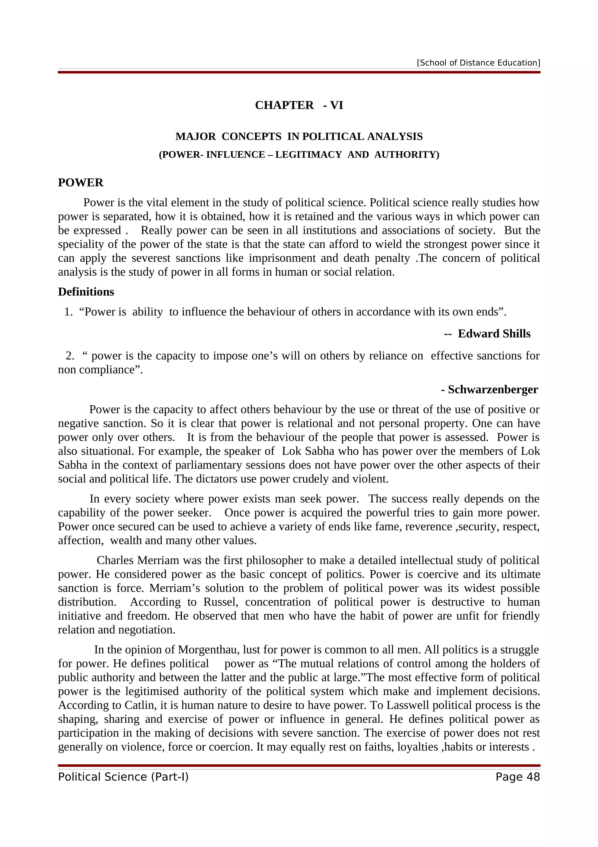 [School of Distance Education]
CHAPTER - VI
MAJOR CONCEPTS IN POLITICAL ANALYSIS
(POWER- INFLUENCE – LEGITIMACY AND AUTHORITY)
POWER
Power is the vital element in the study of political science. Political science really studies how
power is separated, how it is obtained, how it is retained and the various ways in which power can
be expressed . Really power can be seen in all institutions and associations of society. But the
speciality of the power of the state is that the state can afford to wield the strongest power since it
can apply the severest sanctions like imprisonment and death penalty .The concern of political
analysis is the study of power in all forms in human or social relation.
Definitions
1. “Power is ability to influence the behaviour of others in accordance with its own ends”.
-- Edward Shills
2. “ power is the capacity to impose one’s will on others by reliance on effective sanctions for
non compliance”.
- Schwarzenberger
Power is the capacity to affect others behaviour by the use or threat of the use of positive or
negative sanction. So it is clear that power is relational and not personal property. One can have
power only over others. It is from the behaviour of the people that power is assessed. Power is
also situational. For example, the speaker of Lok Sabha who has power over the members of Lok
Sabha in the context of parliamentary sessions does not have power over the other aspects of their
social and political life. The dictators use power crudely and violent.
In every society where power exists man seek power. The success really depends on the
capability of the power seeker. Once power is acquired the powerful tries to gain more power.
Power once secured can be used to achieve a variety of ends like fame, reverence ,security, respect,
affection, wealth and many other values.
Charles Merriam was the first philosopher to make a detailed intellectual study of political
power. He considered power as the basic concept of politics. Power is coercive and its ultimate
sanction is force. Merriam’s solution to the problem of political power was its widest possible
distribution. According to Russel, concentration of political power is destructive to human
initiative and freedom. He observed that men who have the habit of power are unfit for friendly
relation and negotiation.
In the opinion of Morgenthau, lust for power is common to all men. All politics is a struggle
for power. He defines political power as “The mutual relations of control among the holders of
public authority and between the latter and the public at large.”The most effective form of political
power is the legitimised authority of the political system which make and implement decisions.
According to Catlin, it is human nature to desire to have power. To Lasswell political process is the
shaping, sharing and exercise of power or influence in general. He defines political power as
participation in the making of decisions with severe sanction. The exercise of power does not rest
generally on violence, force or coercion. It may equally rest on faiths, loyalties ,habits or interests .
Political Science (Part-I) Page 48
 