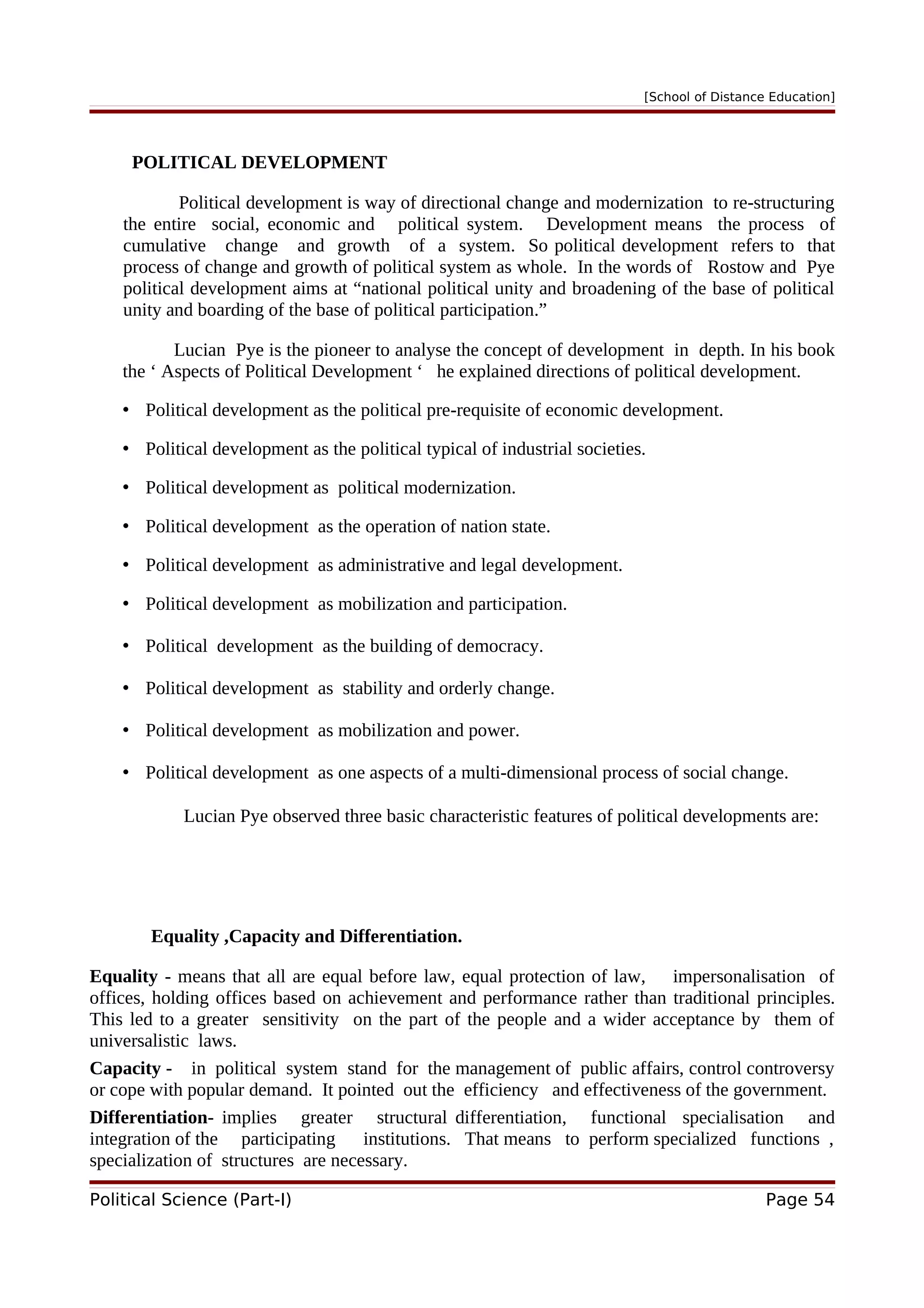 [School of Distance Education]
POLITICAL DEVELOPMENT
Political development is way of directional change and modernization to re-structuring
the entire social, economic and political system. Development means the process of
cumulative change and growth of a system. So political development refers to that
process of change and growth of political system as whole. In the words of Rostow and Pye
political development aims at “national political unity and broadening of the base of political
unity and boarding of the base of political participation.”
Lucian Pye is the pioneer to analyse the concept of development in depth. In his book
the ‘ Aspects of Political Development ‘ he explained directions of political development.
• Political development as the political pre-requisite of economic development.
• Political development as the political typical of industrial societies.
• Political development as political modernization.
• Political development as the operation of nation state.
• Political development as administrative and legal development.
• Political development as mobilization and participation.
• Political development as the building of democracy.
• Political development as stability and orderly change.
• Political development as mobilization and power.
• Political development as one aspects of a multi-dimensional process of social change.
Lucian Pye observed three basic characteristic features of political developments are:
Equality ,Capacity and Differentiation.
Equality - means that all are equal before law, equal protection of law, impersonalisation of
offices, holding offices based on achievement and performance rather than traditional principles.
This led to a greater sensitivity on the part of the people and a wider acceptance by them of
universalistic laws.
Capacity - in political system stand for the management of public affairs, control controversy
or cope with popular demand. It pointed out the efficiency and effectiveness of the government.
Differentiation- implies greater structural differentiation, functional specialisation and
integration of the participating institutions. That means to perform specialized functions ,
specialization of structures are necessary.
Political Science (Part-I) Page 54
 