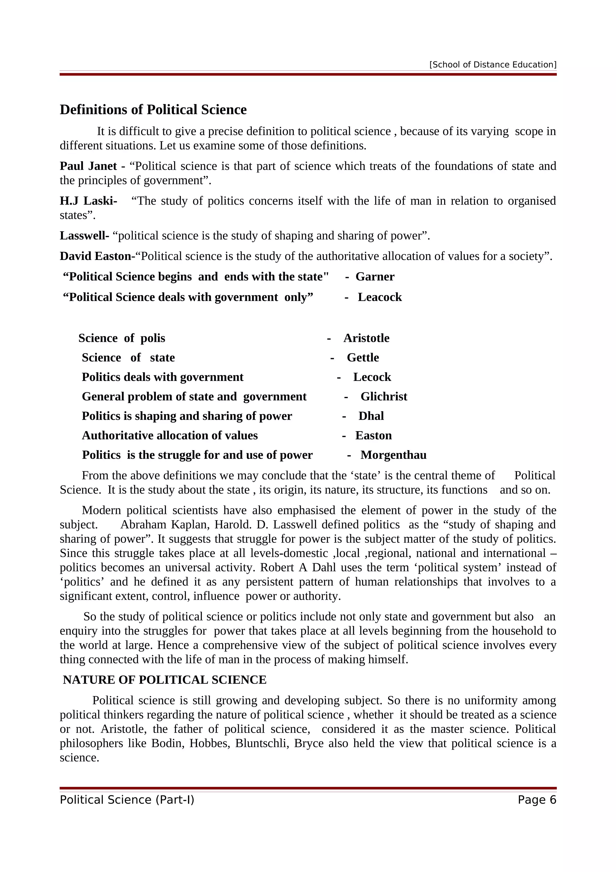 [School of Distance Education]
Definitions of Political Science
It is difficult to give a precise definition to political science , because of its varying scope in
different situations. Let us examine some of those definitions.
Paul Janet - “Political science is that part of science which treats of the foundations of state and
the principles of government”.
H.J Laski- “The study of politics concerns itself with the life of man in relation to organised
states”.
Lasswell- “political science is the study of shaping and sharing of power”.
David Easton-“Political science is the study of the authoritative allocation of values for a society”.
“Political Science begins and ends with the state" - Garner
“Political Science deals with government only” - Leacock
Science of polis - Aristotle
Science of state - Gettle
Politics deals with government - Lecock
General problem of state and government - Glichrist
Politics is shaping and sharing of power - Dhal
Authoritative allocation of values - Easton
Politics is the struggle for and use of power - Morgenthau
From the above definitions we may conclude that the ‘state’ is the central theme of Political
Science. It is the study about the state , its origin, its nature, its structure, its functions and so on.
Modern political scientists have also emphasised the element of power in the study of the
subject. Abraham Kaplan, Harold. D. Lasswell defined politics as the “study of shaping and
sharing of power”. It suggests that struggle for power is the subject matter of the study of politics.
Since this struggle takes place at all levels-domestic ,local ,regional, national and international –
politics becomes an universal activity. Robert A Dahl uses the term ‘political system’ instead of
‘politics’ and he defined it as any persistent pattern of human relationships that involves to a
significant extent, control, influence power or authority.
So the study of political science or politics include not only state and government but also an
enquiry into the struggles for power that takes place at all levels beginning from the household to
the world at large. Hence a comprehensive view of the subject of political science involves every
thing connected with the life of man in the process of making himself.
NATURE OF POLITICAL SCIENCE
Political science is still growing and developing subject. So there is no uniformity among
political thinkers regarding the nature of political science , whether it should be treated as a science
or not. Aristotle, the father of political science, considered it as the master science. Political
philosophers like Bodin, Hobbes, Bluntschli, Bryce also held the view that political science is a
science.
Political Science (Part-I) Page 6
 