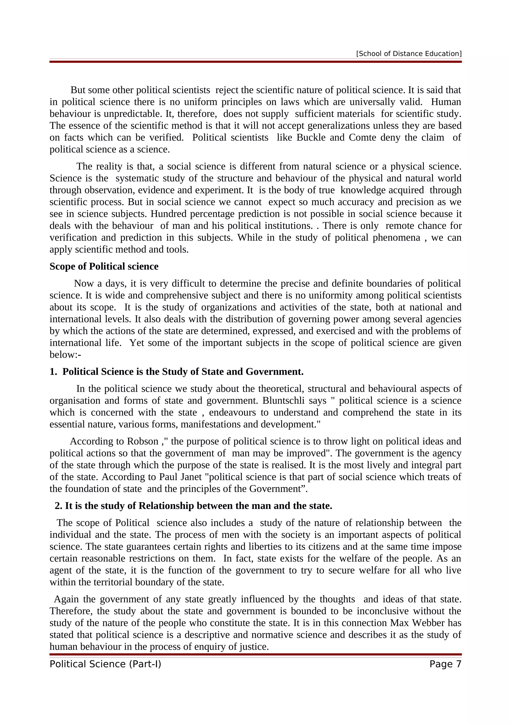[School of Distance Education]
But some other political scientists reject the scientific nature of political science. It is said that
in political science there is no uniform principles on laws which are universally valid. Human
behaviour is unpredictable. It, therefore, does not supply sufficient materials for scientific study.
The essence of the scientific method is that it will not accept generalizations unless they are based
on facts which can be verified. Political scientists like Buckle and Comte deny the claim of
political science as a science.
The reality is that, a social science is different from natural science or a physical science.
Science is the systematic study of the structure and behaviour of the physical and natural world
through observation, evidence and experiment. It is the body of true knowledge acquired through
scientific process. But in social science we cannot expect so much accuracy and precision as we
see in science subjects. Hundred percentage prediction is not possible in social science because it
deals with the behaviour of man and his political institutions. . There is only remote chance for
verification and prediction in this subjects. While in the study of political phenomena , we can
apply scientific method and tools.
Scope of Political science
Now a days, it is very difficult to determine the precise and definite boundaries of political
science. It is wide and comprehensive subject and there is no uniformity among political scientists
about its scope. It is the study of organizations and activities of the state, both at national and
international levels. It also deals with the distribution of governing power among several agencies
by which the actions of the state are determined, expressed, and exercised and with the problems of
international life. Yet some of the important subjects in the scope of political science are given
below:-
1. Political Science is the Study of State and Government.
In the political science we study about the theoretical, structural and behavioural aspects of
organisation and forms of state and government. Bluntschli says " political science is a science
which is concerned with the state , endeavours to understand and comprehend the state in its
essential nature, various forms, manifestations and development."
According to Robson ," the purpose of political science is to throw light on political ideas and
political actions so that the government of man may be improved". The government is the agency
of the state through which the purpose of the state is realised. It is the most lively and integral part
of the state. According to Paul Janet "political science is that part of social science which treats of
the foundation of state and the principles of the Government”.
2. It is the study of Relationship between the man and the state.
The scope of Political science also includes a study of the nature of relationship between the
individual and the state. The process of men with the society is an important aspects of political
science. The state guarantees certain rights and liberties to its citizens and at the same time impose
certain reasonable restrictions on them. In fact, state exists for the welfare of the people. As an
agent of the state, it is the function of the government to try to secure welfare for all who live
within the territorial boundary of the state.
Again the government of any state greatly influenced by the thoughts and ideas of that state.
Therefore, the study about the state and government is bounded to be inconclusive without the
study of the nature of the people who constitute the state. It is in this connection Max Webber has
stated that political science is a descriptive and normative science and describes it as the study of
human behaviour in the process of enquiry of justice.
Political Science (Part-I) Page 7
 