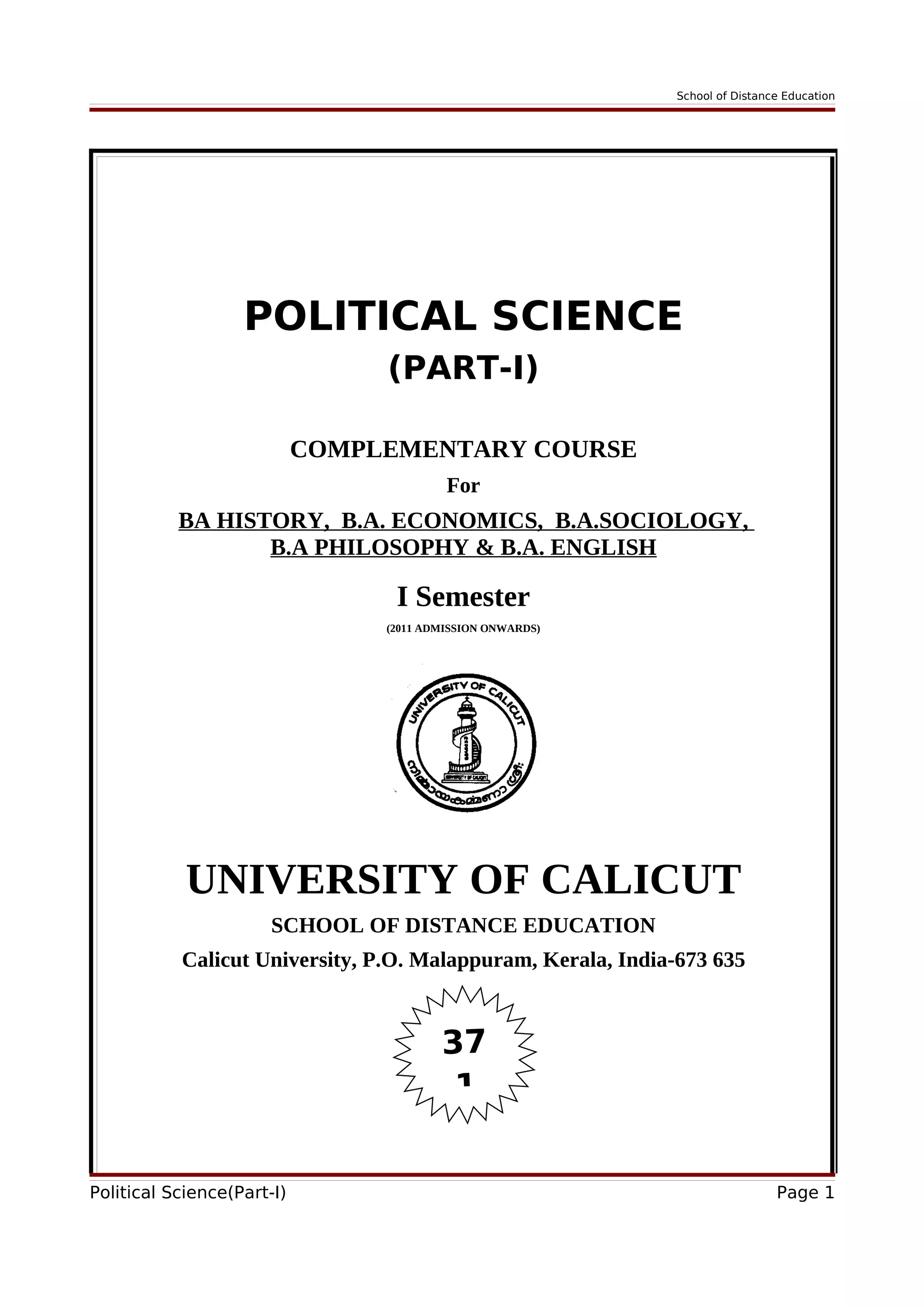 School of Distance Education
POLITICAL SCIENCE
(PART-I)
COMPLEMENTARY COURSE
For
BA HISTORY, B.A. ECONOMICS, B.A.SOCIOLOGY,
B.A PHILOSOPHY & B.A. ENGLISH
I Semester
(2011 ADMISSION ONWARDS)
UNIVERSITY OF CALICUT
SCHOOL OF DISTANCE EDUCATION
Calicut University, P.O. Malappuram, Kerala, India-673 635
Political Science(Part-I) Page 1
37
1
 