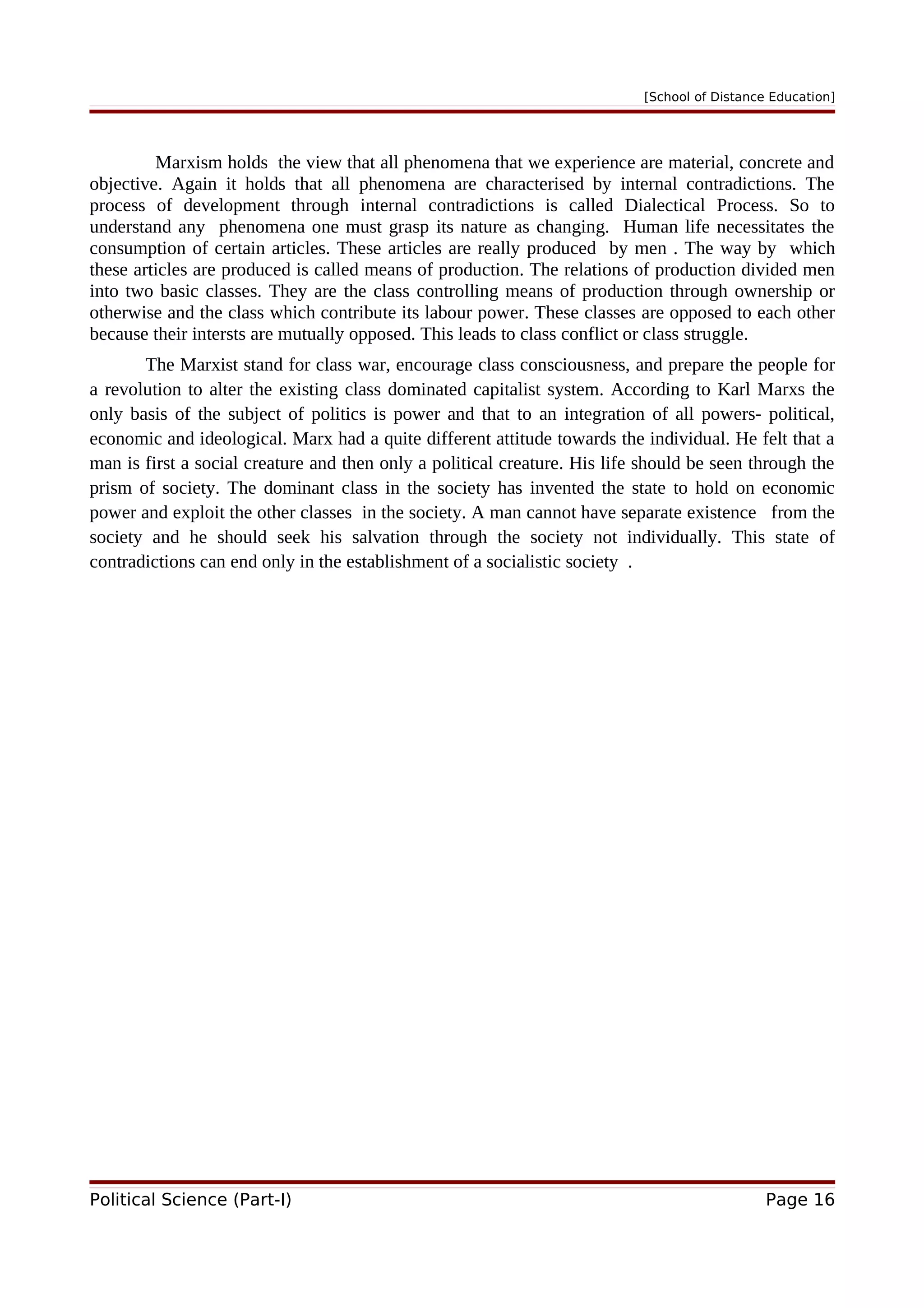 [School of Distance Education]
Marxism holds the view that all phenomena that we experience are material, concrete and
objective. Again it holds that all phenomena are characterised by internal contradictions. The
process of development through internal contradictions is called Dialectical Process. So to
understand any phenomena one must grasp its nature as changing. Human life necessitates the
consumption of certain articles. These articles are really produced by men . The way by which
these articles are produced is called means of production. The relations of production divided men
into two basic classes. They are the class controlling means of production through ownership or
otherwise and the class which contribute its labour power. These classes are opposed to each other
because their intersts are mutually opposed. This leads to class conflict or class struggle.
The Marxist stand for class war, encourage class consciousness, and prepare the people for
a revolution to alter the existing class dominated capitalist system. According to Karl Marxs the
only basis of the subject of politics is power and that to an integration of all powers- political,
economic and ideological. Marx had a quite different attitude towards the individual. He felt that a
man is first a social creature and then only a political creature. His life should be seen through the
prism of society. The dominant class in the society has invented the state to hold on economic
power and exploit the other classes in the society. A man cannot have separate existence from the
society and he should seek his salvation through the society not individually. This state of
contradictions can end only in the establishment of a socialistic society .
Political Science (Part-I) Page 16
 