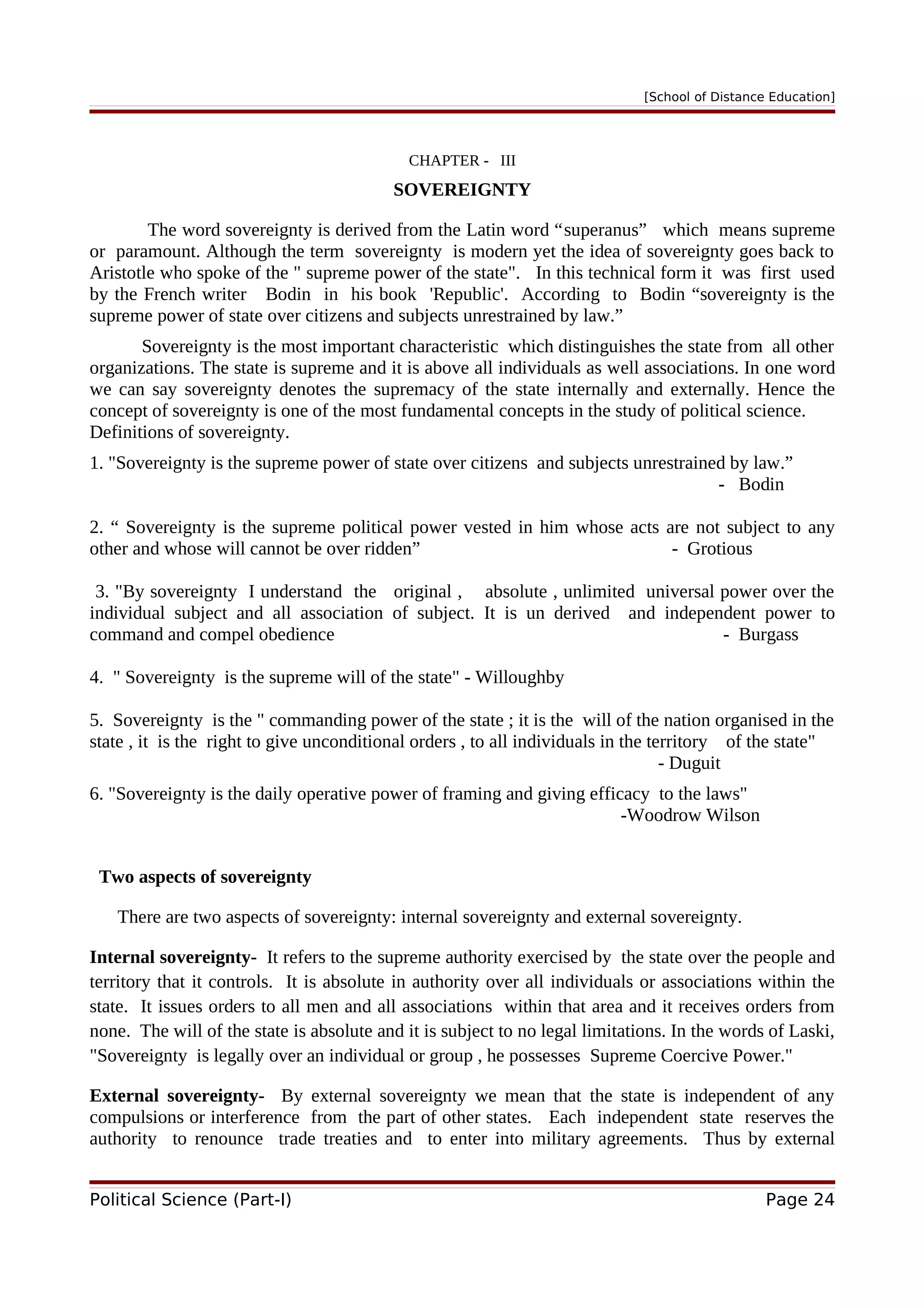 [School of Distance Education]
CHAPTER - III
SOVEREIGNTY
The word sovereignty is derived from the Latin word “superanus” which means supreme
or paramount. Although the term sovereignty is modern yet the idea of sovereignty goes back to
Aristotle who spoke of the " supreme power of the state". In this technical form it was first used
by the French writer Bodin in his book 'Republic'. According to Bodin “sovereignty is the
supreme power of state over citizens and subjects unrestrained by law.”
Sovereignty is the most important characteristic which distinguishes the state from all other
organizations. The state is supreme and it is above all individuals as well associations. In one word
we can say sovereignty denotes the supremacy of the state internally and externally. Hence the
concept of sovereignty is one of the most fundamental concepts in the study of political science.
Definitions of sovereignty.
1. "Sovereignty is the supreme power of state over citizens and subjects unrestrained by law.”
- Bodin
2. “ Sovereignty is the supreme political power vested in him whose acts are not subject to any
other and whose will cannot be over ridden” - Grotious
3. "By sovereignty I understand the original , absolute , unlimited universal power over the
individual subject and all association of subject. It is un derived and independent power to
command and compel obedience - Burgass
4. " Sovereignty is the supreme will of the state" - Willoughby
5. Sovereignty is the " commanding power of the state ; it is the will of the nation organised in the
state , it is the right to give unconditional orders , to all individuals in the territory of the state"
- Duguit
6. "Sovereignty is the daily operative power of framing and giving efficacy to the laws"
-Woodrow Wilson
Two aspects of sovereignty
There are two aspects of sovereignty: internal sovereignty and external sovereignty.
Internal sovereignty- It refers to the supreme authority exercised by the state over the people and
territory that it controls. It is absolute in authority over all individuals or associations within the
state. It issues orders to all men and all associations within that area and it receives orders from
none. The will of the state is absolute and it is subject to no legal limitations. In the words of Laski,
"Sovereignty is legally over an individual or group , he possesses Supreme Coercive Power."
External sovereignty- By external sovereignty we mean that the state is independent of any
compulsions or interference from the part of other states. Each independent state reserves the
authority to renounce trade treaties and to enter into military agreements. Thus by external
Political Science (Part-I) Page 24
 