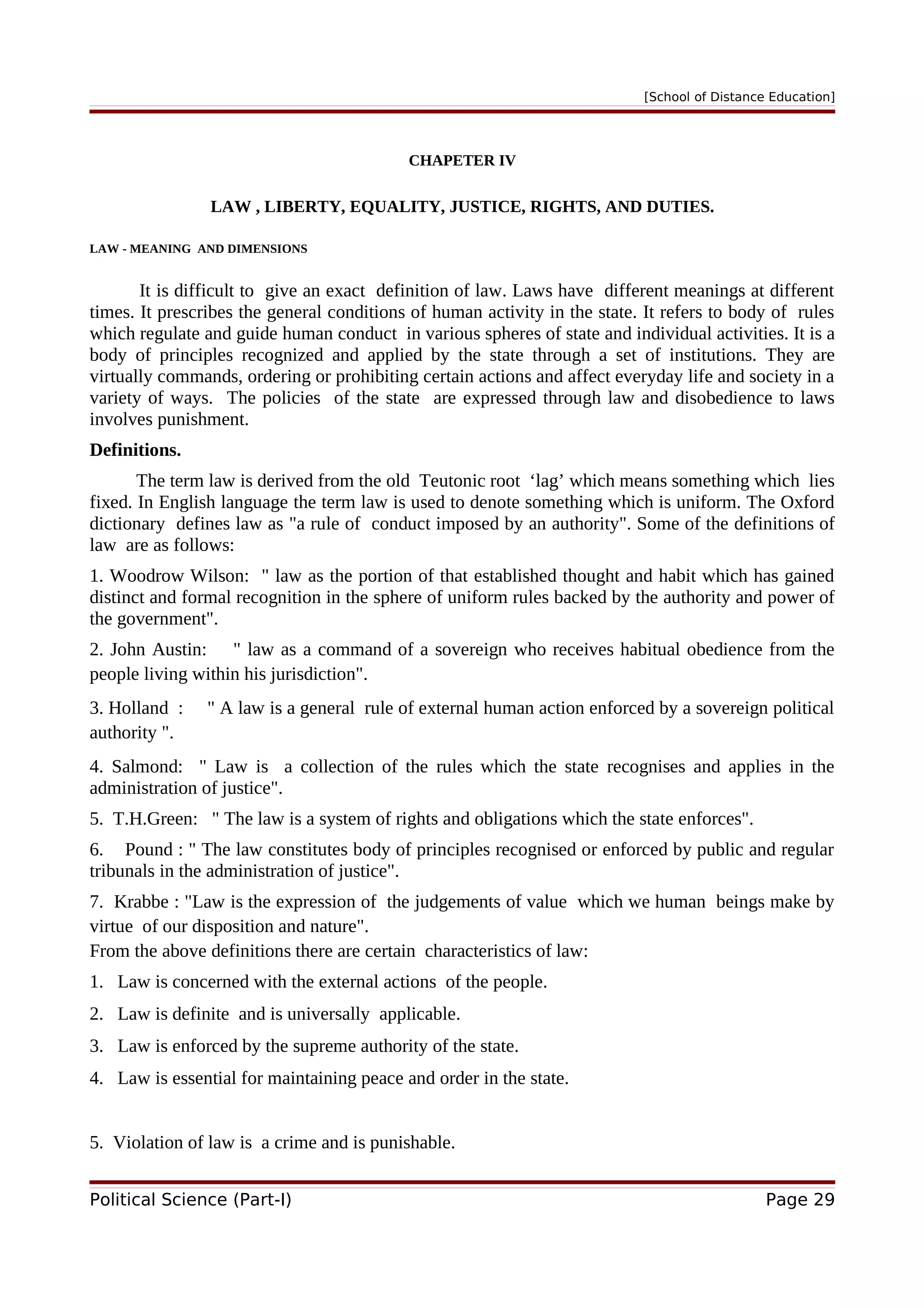 [School of Distance Education]
CHAPETER IV
LAW , LIBERTY, EQUALITY, JUSTICE, RIGHTS, AND DUTIES.
LAW - MEANING AND DIMENSIONS
It is difficult to give an exact definition of law. Laws have different meanings at different
times. It prescribes the general conditions of human activity in the state. It refers to body of rules
which regulate and guide human conduct in various spheres of state and individual activities. It is a
body of principles recognized and applied by the state through a set of institutions. They are
virtually commands, ordering or prohibiting certain actions and affect everyday life and society in a
variety of ways. The policies of the state are expressed through law and disobedience to laws
involves punishment.
Definitions.
The term law is derived from the old Teutonic root ‘lag’ which means something which lies
fixed. In English language the term law is used to denote something which is uniform. The Oxford
dictionary defines law as "a rule of conduct imposed by an authority". Some of the definitions of
law are as follows:
1. Woodrow Wilson: " law as the portion of that established thought and habit which has gained
distinct and formal recognition in the sphere of uniform rules backed by the authority and power of
the government".
2. John Austin: " law as a command of a sovereign who receives habitual obedience from the
people living within his jurisdiction".
3. Holland : " A law is a general rule of external human action enforced by a sovereign political
authority ".
4. Salmond: " Law is a collection of the rules which the state recognises and applies in the
administration of justice".
5. T.H.Green: " The law is a system of rights and obligations which the state enforces".
6. Pound : " The law constitutes body of principles recognised or enforced by public and regular
tribunals in the administration of justice".
7. Krabbe : "Law is the expression of the judgements of value which we human beings make by
virtue of our disposition and nature".
From the above definitions there are certain characteristics of law:
1. Law is concerned with the external actions of the people.
2. Law is definite and is universally applicable.
3. Law is enforced by the supreme authority of the state.
4. Law is essential for maintaining peace and order in the state.
5. Violation of law is a crime and is punishable.
Political Science (Part-I) Page 29
 