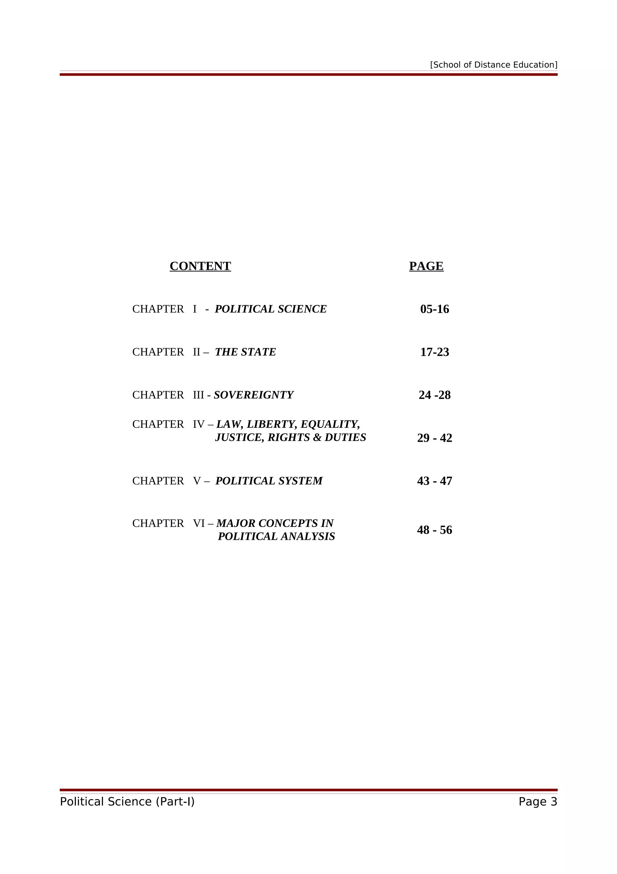 [School of Distance Education]
CONTENT PAGE
CHAPTER I - POLITICAL SCIENCE 05-16
CHAPTER II – THE STATE 17-23
CHAPTER III - SOVEREIGNTY 24 -28
CHAPTER IV – LAW, LIBERTY, EQUALITY,
JUSTICE, RIGHTS & DUTIES 29 - 42
CHAPTER V – POLITICAL SYSTEM 43 - 47
CHAPTER VI – MAJOR CONCEPTS IN
POLITICAL ANALYSIS
48 - 56
Political Science (Part-I) Page 3
 