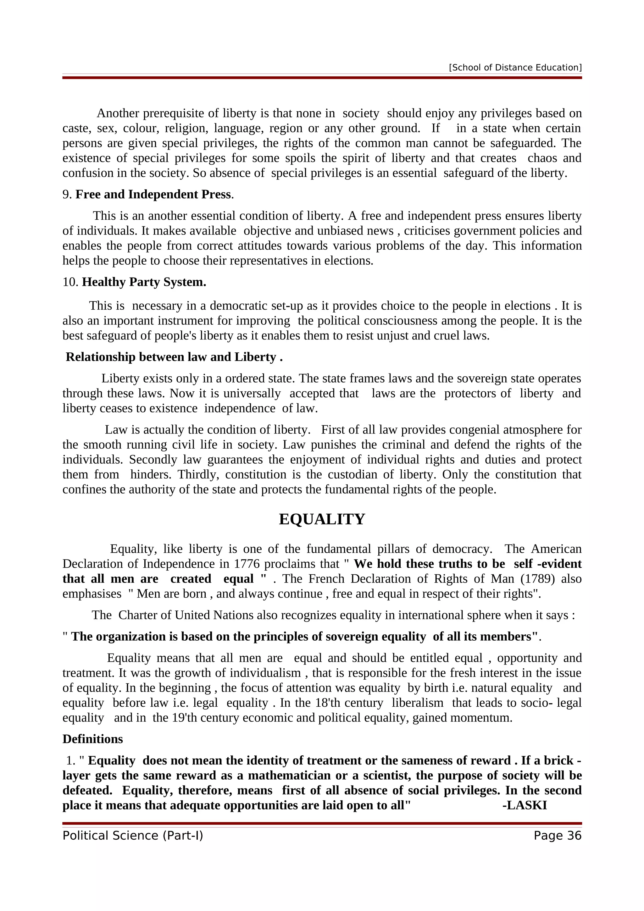 [School of Distance Education]
Another prerequisite of liberty is that none in society should enjoy any privileges based on
caste, sex, colour, religion, language, region or any other ground. If in a state when certain
persons are given special privileges, the rights of the common man cannot be safeguarded. The
existence of special privileges for some spoils the spirit of liberty and that creates chaos and
confusion in the society. So absence of special privileges is an essential safeguard of the liberty.
9. Free and Independent Press.
This is an another essential condition of liberty. A free and independent press ensures liberty
of individuals. It makes available objective and unbiased news , criticises government policies and
enables the people from correct attitudes towards various problems of the day. This information
helps the people to choose their representatives in elections.
10. Healthy Party System.
This is necessary in a democratic set-up as it provides choice to the people in elections . It is
also an important instrument for improving the political consciousness among the people. It is the
best safeguard of people's liberty as it enables them to resist unjust and cruel laws.
Relationship between law and Liberty .
Liberty exists only in a ordered state. The state frames laws and the sovereign state operates
through these laws. Now it is universally accepted that laws are the protectors of liberty and
liberty ceases to existence independence of law.
Law is actually the condition of liberty. First of all law provides congenial atmosphere for
the smooth running civil life in society. Law punishes the criminal and defend the rights of the
individuals. Secondly law guarantees the enjoyment of individual rights and duties and protect
them from hinders. Thirdly, constitution is the custodian of liberty. Only the constitution that
confines the authority of the state and protects the fundamental rights of the people.
EQUALITY
Equality, like liberty is one of the fundamental pillars of democracy. The American
Declaration of Independence in 1776 proclaims that " We hold these truths to be self -evident
that all men are created equal " . The French Declaration of Rights of Man (1789) also
emphasises " Men are born , and always continue , free and equal in respect of their rights".
The Charter of United Nations also recognizes equality in international sphere when it says :
" The organization is based on the principles of sovereign equality of all its members".
Equality means that all men are equal and should be entitled equal , opportunity and
treatment. It was the growth of individualism , that is responsible for the fresh interest in the issue
of equality. In the beginning , the focus of attention was equality by birth i.e. natural equality and
equality before law i.e. legal equality . In the 18'th century liberalism that leads to socio- legal
equality and in the 19'th century economic and political equality, gained momentum.
Definitions
1. " Equality does not mean the identity of treatment or the sameness of reward . If a brick -
layer gets the same reward as a mathematician or a scientist, the purpose of society will be
defeated. Equality, therefore, means first of all absence of social privileges. In the second
place it means that adequate opportunities are laid open to all" -LASKI
Political Science (Part-I) Page 36
 