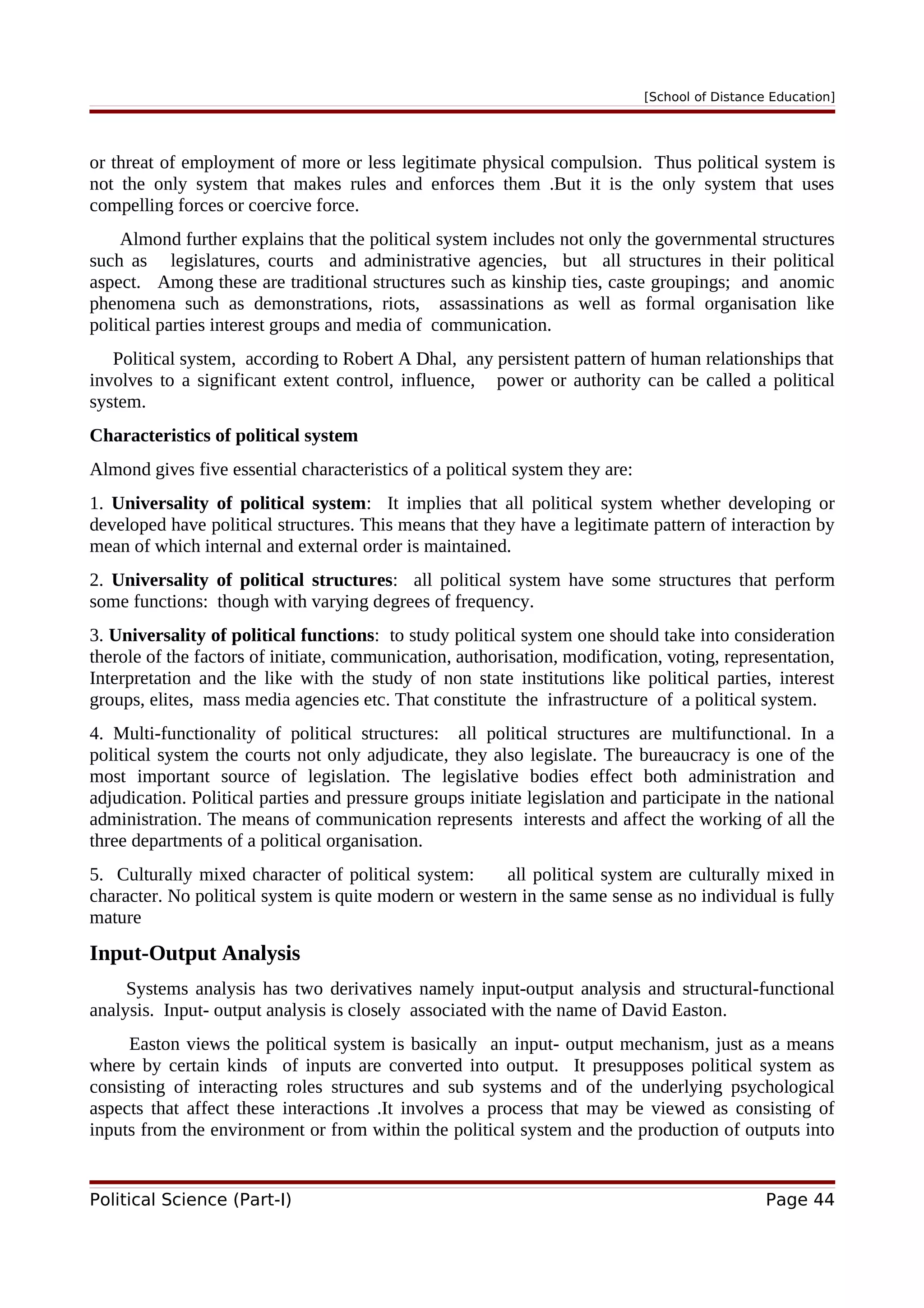 [School of Distance Education]
or threat of employment of more or less legitimate physical compulsion. Thus political system is
not the only system that makes rules and enforces them .But it is the only system that uses
compelling forces or coercive force.
Almond further explains that the political system includes not only the governmental structures
such as legislatures, courts and administrative agencies, but all structures in their political
aspect. Among these are traditional structures such as kinship ties, caste groupings; and anomic
phenomena such as demonstrations, riots, assassinations as well as formal organisation like
political parties interest groups and media of communication.
Political system, according to Robert A Dhal, any persistent pattern of human relationships that
involves to a significant extent control, influence, power or authority can be called a political
system.
Characteristics of political system
Almond gives five essential characteristics of a political system they are:
1. Universality of political system: It implies that all political system whether developing or
developed have political structures. This means that they have a legitimate pattern of interaction by
mean of which internal and external order is maintained.
2. Universality of political structures: all political system have some structures that perform
some functions: though with varying degrees of frequency.
3. Universality of political functions: to study political system one should take into consideration
therole of the factors of initiate, communication, authorisation, modification, voting, representation,
Interpretation and the like with the study of non state institutions like political parties, interest
groups, elites, mass media agencies etc. That constitute the infrastructure of a political system.
4. Multi-functionality of political structures: all political structures are multifunctional. In a
political system the courts not only adjudicate, they also legislate. The bureaucracy is one of the
most important source of legislation. The legislative bodies effect both administration and
adjudication. Political parties and pressure groups initiate legislation and participate in the national
administration. The means of communication represents interests and affect the working of all the
three departments of a political organisation.
5. Culturally mixed character of political system: all political system are culturally mixed in
character. No political system is quite modern or western in the same sense as no individual is fully
mature
Input-Output Analysis
Systems analysis has two derivatives namely input-output analysis and structural-functional
analysis. Input- output analysis is closely associated with the name of David Easton.
Easton views the political system is basically an input- output mechanism, just as a means
where by certain kinds of inputs are converted into output. It presupposes political system as
consisting of interacting roles structures and sub systems and of the underlying psychological
aspects that affect these interactions .It involves a process that may be viewed as consisting of
inputs from the environment or from within the political system and the production of outputs into
Political Science (Part-I) Page 44
 