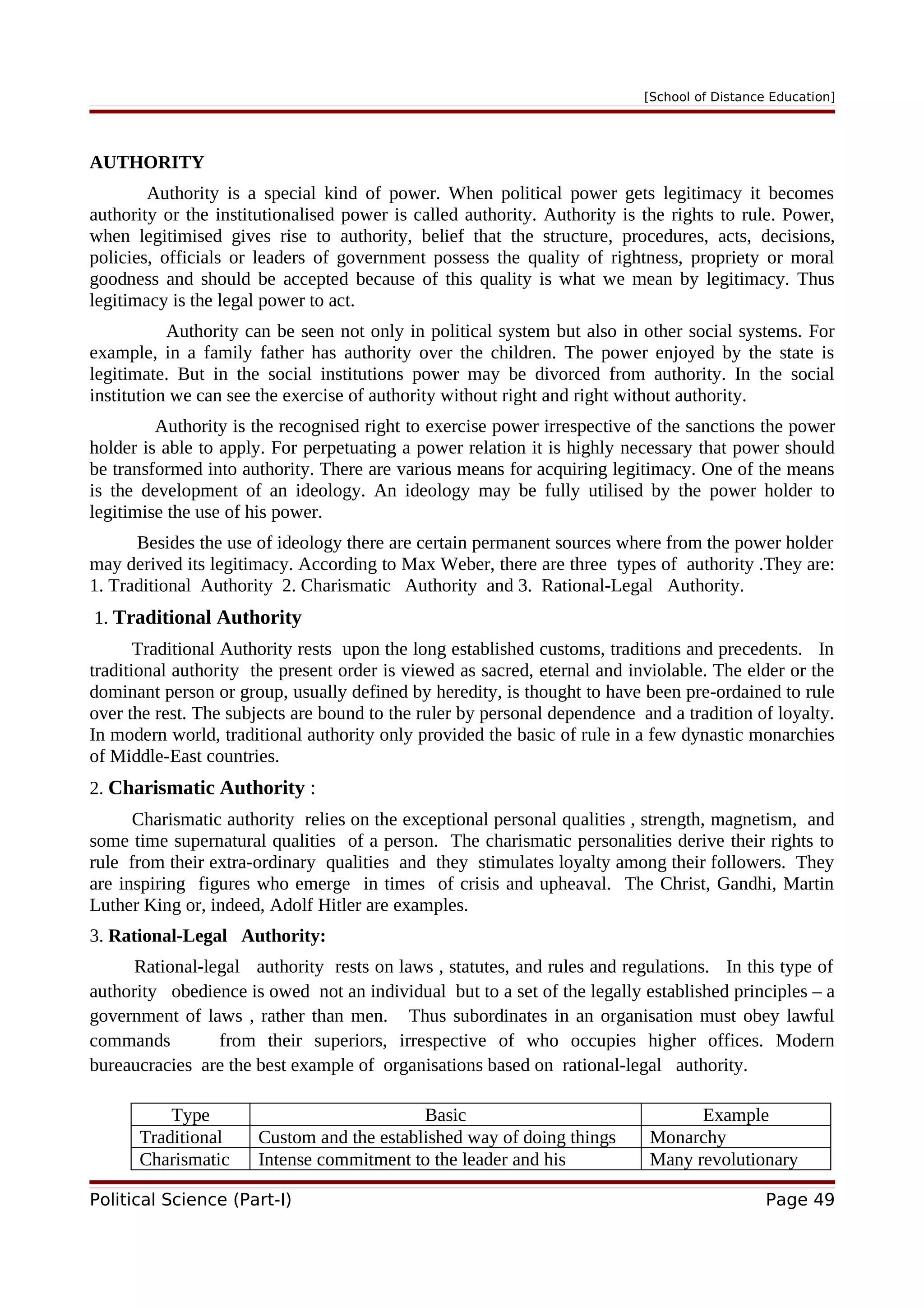 [School of Distance Education]
AUTHORITY
Authority is a special kind of power. When political power gets legitimacy it becomes
authority or the institutionalised power is called authority. Authority is the rights to rule. Power,
when legitimised gives rise to authority, belief that the structure, procedures, acts, decisions,
policies, officials or leaders of government possess the quality of rightness, propriety or moral
goodness and should be accepted because of this quality is what we mean by legitimacy. Thus
legitimacy is the legal power to act.
Authority can be seen not only in political system but also in other social systems. For
example, in a family father has authority over the children. The power enjoyed by the state is
legitimate. But in the social institutions power may be divorced from authority. In the social
institution we can see the exercise of authority without right and right without authority.
Authority is the recognised right to exercise power irrespective of the sanctions the power
holder is able to apply. For perpetuating a power relation it is highly necessary that power should
be transformed into authority. There are various means for acquiring legitimacy. One of the means
is the development of an ideology. An ideology may be fully utilised by the power holder to
legitimise the use of his power.
Besides the use of ideology there are certain permanent sources where from the power holder
may derived its legitimacy. According to Max Weber, there are three types of authority .They are:
1. Traditional Authority 2. Charismatic Authority and 3. Rational-Legal Authority.
1. Traditional Authority
Traditional Authority rests upon the long established customs, traditions and precedents. In
traditional authority the present order is viewed as sacred, eternal and inviolable. The elder or the
dominant person or group, usually defined by heredity, is thought to have been pre-ordained to rule
over the rest. The subjects are bound to the ruler by personal dependence and a tradition of loyalty.
In modern world, traditional authority only provided the basic of rule in a few dynastic monarchies
of Middle-East countries.
2. Charismatic Authority :
Charismatic authority relies on the exceptional personal qualities , strength, magnetism, and
some time supernatural qualities of a person. The charismatic personalities derive their rights to
rule from their extra-ordinary qualities and they stimulates loyalty among their followers. They
are inspiring figures who emerge in times of crisis and upheaval. The Christ, Gandhi, Martin
Luther King or, indeed, Adolf Hitler are examples.
3. Rational-Legal Authority:
Rational-legal authority rests on laws , statutes, and rules and regulations. In this type of
authority obedience is owed not an individual but to a set of the legally established principles – a
government of laws , rather than men. Thus subordinates in an organisation must obey lawful
commands from their superiors, irrespective of who occupies higher offices. Modern
bureaucracies are the best example of organisations based on rational-legal authority.
Type Basic Example
Traditional Custom and the established way of doing things Monarchy
Charismatic Intense commitment to the leader and his Many revolutionary
Political Science (Part-I) Page 49
 