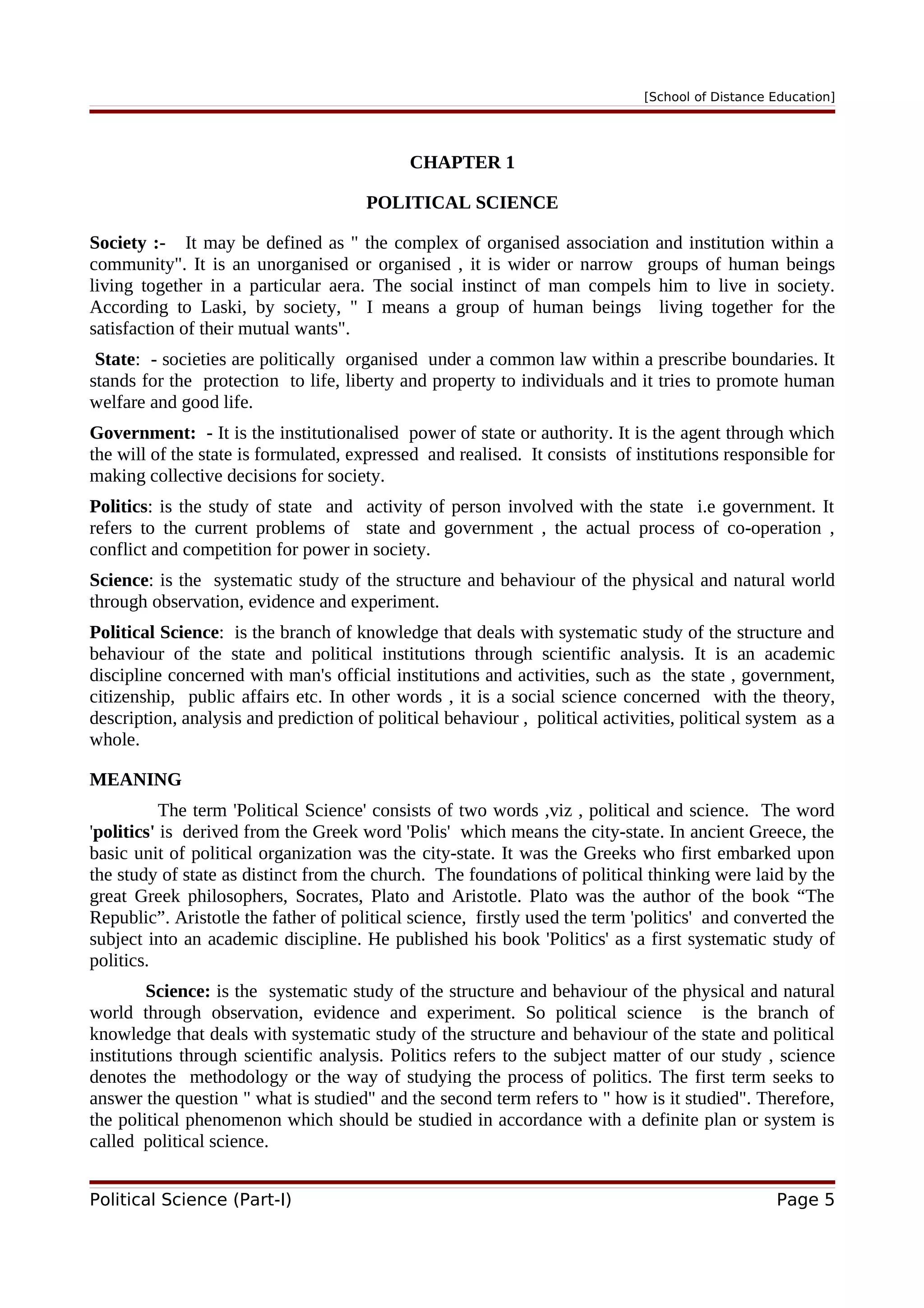 [School of Distance Education]
CHAPTER 1
POLITICAL SCIENCE
Society :- It may be defined as " the complex of organised association and institution within a
community". It is an unorganised or organised , it is wider or narrow groups of human beings
living together in a particular aera. The social instinct of man compels him to live in society.
According to Laski, by society, " I means a group of human beings living together for the
satisfaction of their mutual wants".
State: - societies are politically organised under a common law within a prescribe boundaries. It
stands for the protection to life, liberty and property to individuals and it tries to promote human
welfare and good life.
Government: - It is the institutionalised power of state or authority. It is the agent through which
the will of the state is formulated, expressed and realised. It consists of institutions responsible for
making collective decisions for society.
Politics: is the study of state and activity of person involved with the state i.e government. It
refers to the current problems of state and government , the actual process of co-operation ,
conflict and competition for power in society.
Science: is the systematic study of the structure and behaviour of the physical and natural world
through observation, evidence and experiment.
Political Science: is the branch of knowledge that deals with systematic study of the structure and
behaviour of the state and political institutions through scientific analysis. It is an academic
discipline concerned with man's official institutions and activities, such as the state , government,
citizenship, public affairs etc. In other words , it is a social science concerned with the theory,
description, analysis and prediction of political behaviour , political activities, political system as a
whole.
MEANING
The term 'Political Science' consists of two words ,viz , political and science. The word
'politics' is derived from the Greek word 'Polis' which means the city-state. In ancient Greece, the
basic unit of political organization was the city-state. It was the Greeks who first embarked upon
the study of state as distinct from the church. The foundations of political thinking were laid by the
great Greek philosophers, Socrates, Plato and Aristotle. Plato was the author of the book “The
Republic”. Aristotle the father of political science, firstly used the term 'politics' and converted the
subject into an academic discipline. He published his book 'Politics' as a first systematic study of
politics.
Science: is the systematic study of the structure and behaviour of the physical and natural
world through observation, evidence and experiment. So political science is the branch of
knowledge that deals with systematic study of the structure and behaviour of the state and political
institutions through scientific analysis. Politics refers to the subject matter of our study , science
denotes the methodology or the way of studying the process of politics. The first term seeks to
answer the question " what is studied" and the second term refers to " how is it studied". Therefore,
the political phenomenon which should be studied in accordance with a definite plan or system is
called political science.
Political Science (Part-I) Page 5
 