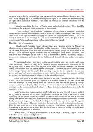 [School of Distance Education]
sovereign may be legally unlimited but there are political and historical limits. Bluntchli says “the
state is not almighty ,for it is limited externally by the rights of the other states and internally by
the rights of its individual members”. Thus there are external and internal limitations over the
sovereign.
It is also argued that the theory of Austin would lead to legal despotism. There should be
limitations on the powers of the various organs of government.
From the above critical analysis, the concept of sovereignty is unrealistic. Austin has
ignored the social force and influences which lie at the back of legal sovereignty. His theory lays
under stress on the legal aspect of sovereignty and ignores the force of public opinion. Law is not
merely a command of the sovereign but also an instrument of social welfare. In spite of these
defects, Austin’s theory of sovereignty is clear ,matter of fact and logical.
Pluralistic view of sovereignty
Pluralism and Pluralistic theory of sovereignty was a reaction against the Monistic or
Absolute theory of sovereignty. The Pluralists, unlike the monists , believe that sovereignty is not
the exclusive prerogative of the state and is shared by the various groups and associations in the
society . It was a reaction against unlimited state and sovereignty. It was a voice to control, limit
and divide the sovereignty of the state. It was a movement of labour , economic, religious,
professional association and unions for the fulfilment of demands of price and powers against
state.
According to pluralists, sovereignty resides not only with the states but it resides with many
other institutions. There exist many social ,political, cultural and economic, institutions in the
society and many of these institutions are prior to the state. For Maine concludes that Austin’s
theory is inconsistent with the idea of popular sovereignty . Democracy is based on the principle
that sovereignty resides in the people. But according to Austin the sovereign is a determinate
person and everybody else is subordinate to him. Austin does not take into account political
sovereignty. He ignores the massive influences of the political sovereign.
Austin’s definition of law which forms the basis of his theory cannot be accepted. According
to him, law is the command given by a superior to an inferior. But in fact, all laws do not flow
from the sovereign. In every society there are customary laws which have grown up through
usages. According to Duguit, " law is binding not because it is made by state but because it is
necessary for the attainment of social solidarity". Laski finds the individual conscience to be the
true source to law.
Austin’s contention that sovereignty is indivisible also has been rejected. In every political
society there is a division of functions. The pluralists challenge the claim of the state to enjoy
supremacy on the ground that society consists of several associations and the state is only one
among them. Hence the state cannot be endowed with sovereign power of the community, example
family and church are prior to the state. According to pluralists , the state is not only the supreme
institution. On the contrary like other institutions the state is also one of the institutions of society.
Thus the state does not reserve the authority to exercise sovereignty according to his will.
Sovereignty is not his private property. The pluralistic state is therefore “simply a state in which
there exists no single source of authority”.
Harold Laski, J N Figgis , Earnest Barker, G D H Cole A. D. Lindsay, Duguit, Maclver
and others are the exponents of pluralism.
The following are the main points of pluralism.
Political Science (Part-I) Page 27
 