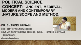 POLITICAL SCIENCE
CONCEPT: ANCIENT, MEDIEVAL,
MODERN AND CONTEMPORARY
,NATURE,SCOPE AND METHOD.
• DR. SHAKEEL HUSAIN
• HOD DEPT OF POLITICAL SCIENCE
• GOVT VYT PG AUTONOMOUS COLLEGE. DURG . GRADED A+ BY NAAC
• CHHATISGARH
• alssplato@gmail.com
 