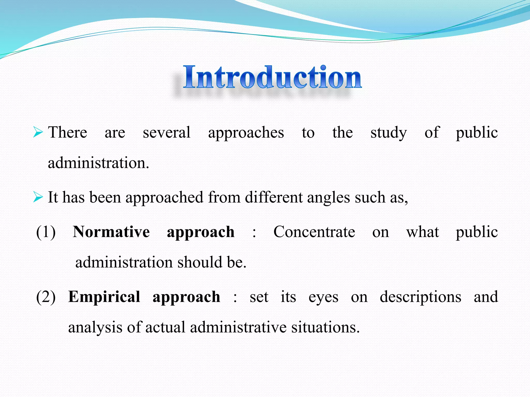  There are several approaches to the study of public
administration.
It has been approached from different angles such as,
(1) Normative approach : Concentrate on what public
administration should be.
(2) Empirical approach : set its eyes on descriptions and
analysis of actual administrative situations.