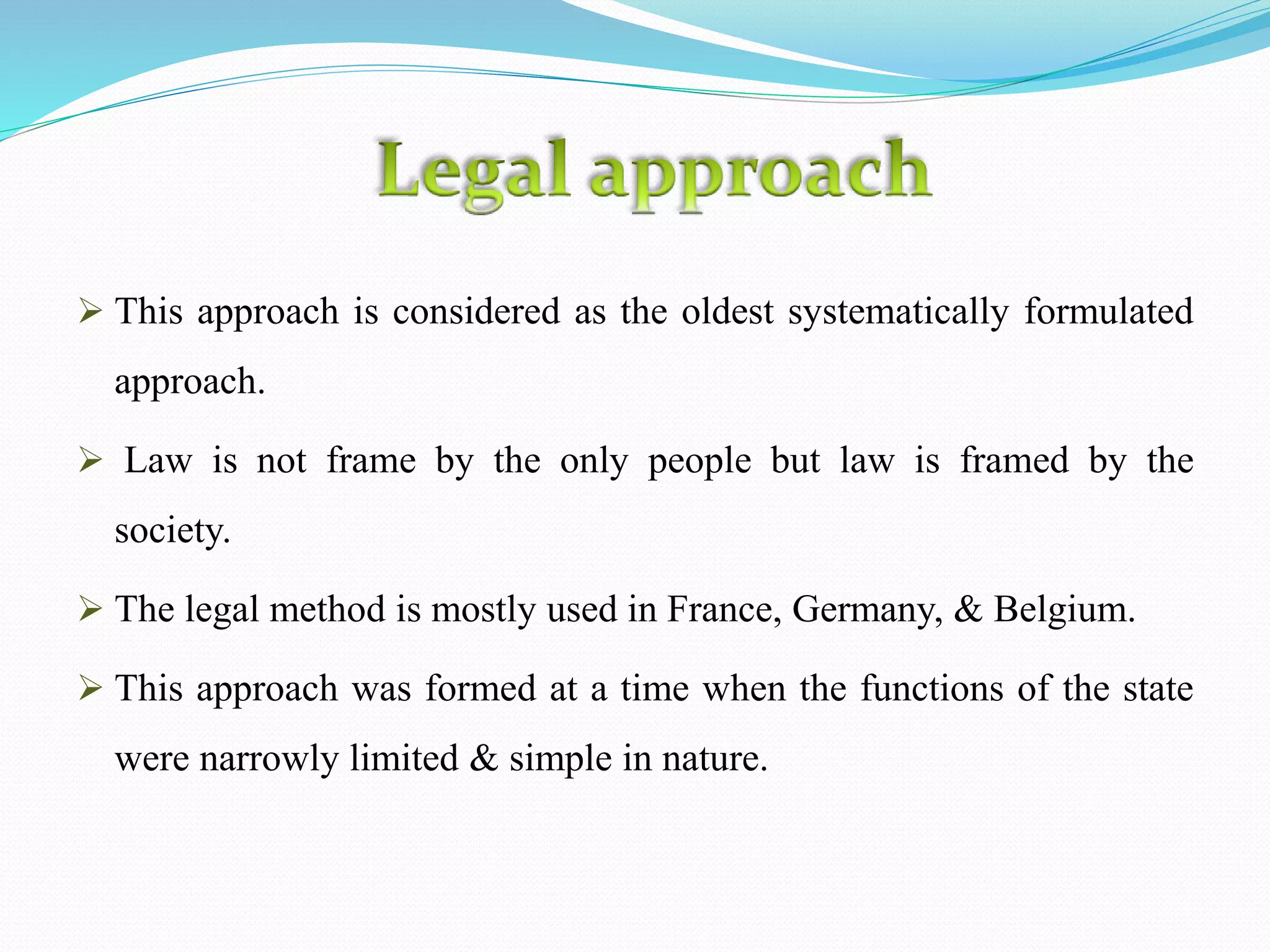  This approach is considered as the oldest systematically formulated
approach.
Law is not frame by the only people but law is framed by the
society.
The legal method is mostly used in France, Germany, & Belgium.
This approach was formed at a time when the functions of the state
were narrowly limited & simple in nature.
