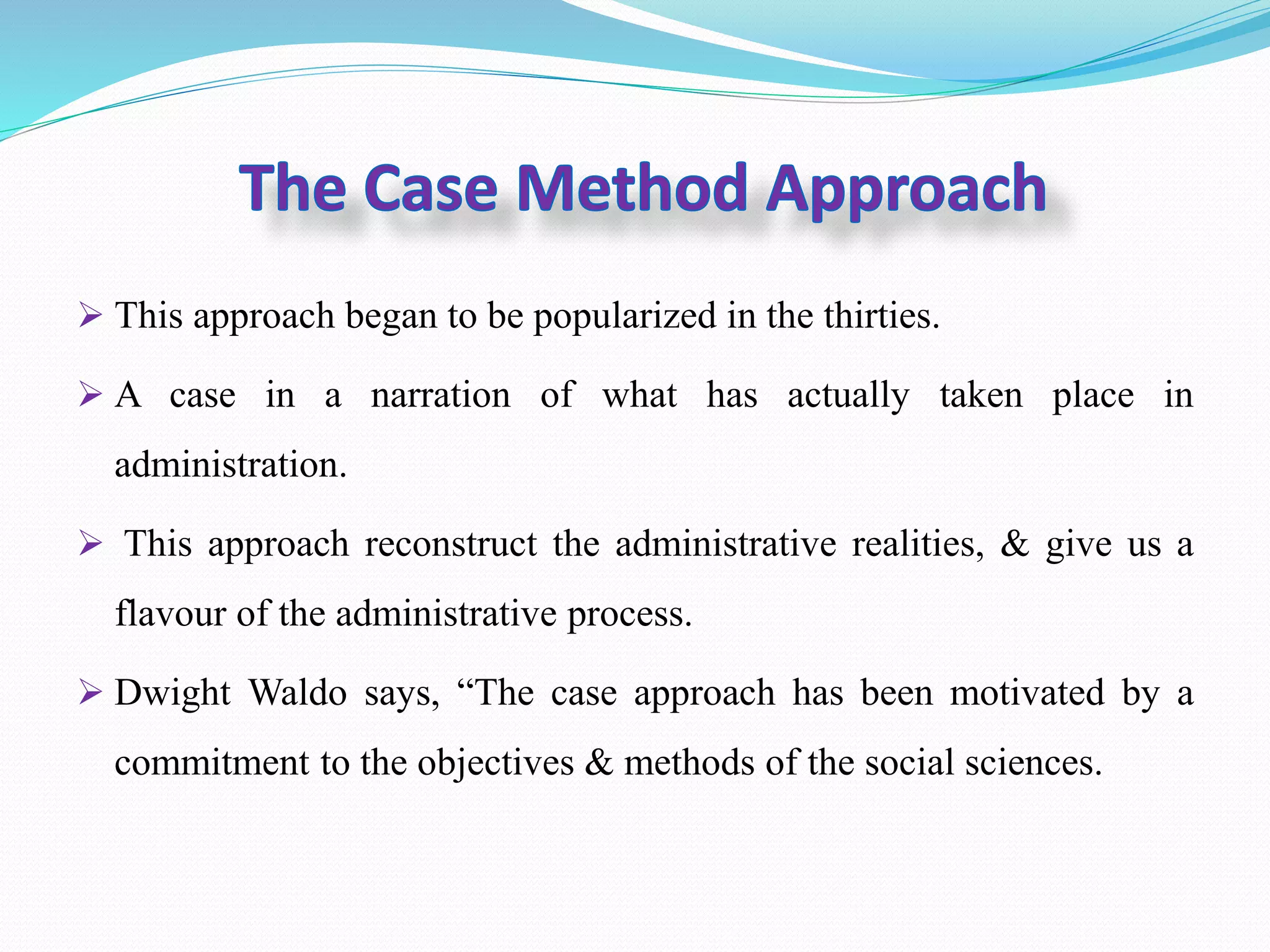 This approach began to be popularized in the thirties.
A case in a narration of what has actually taken place in
administration.
This approach reconstruct the administrative realities, & give us a
flavour of the administrative process.
Dwight Waldo says, “The case approach has been motivated by a
commitment to the objectives & methods of the social sciences.