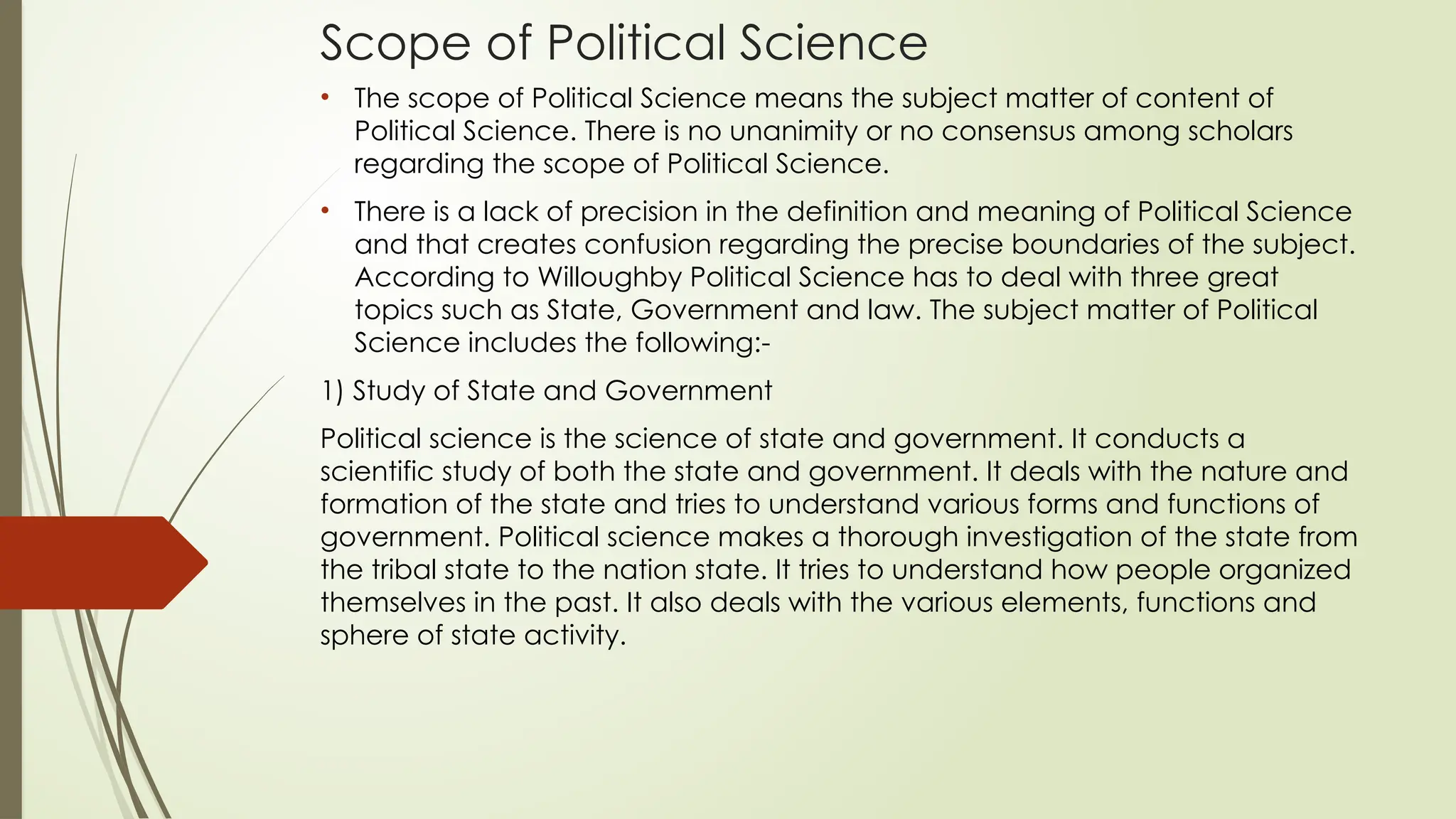 Scope of Political Science
• The scope of Political Science means the subject matter of content of
Political Science. There is no unanimity or no consensus among scholars
regarding the scope of Political Science.
• There is a lack of precision in the definition and meaning of Political Science
and that creates confusion regarding the precise boundaries of the subject.
According to Willoughby Political Science has to deal with three great
topics such as State, Government and law. The subject matter of Political
Science includes the following:-
1) Study of State and Government
Political science is the science of state and government. It conducts a
scientific study of both the state and government. It deals with the nature and
formation of the state and tries to understand various forms and functions of
government. Political science makes a thorough investigation of the state from
the tribal state to the nation state. It tries to understand how people organized
themselves in the past. It also deals with the various elements, functions and
sphere of state activity.
 