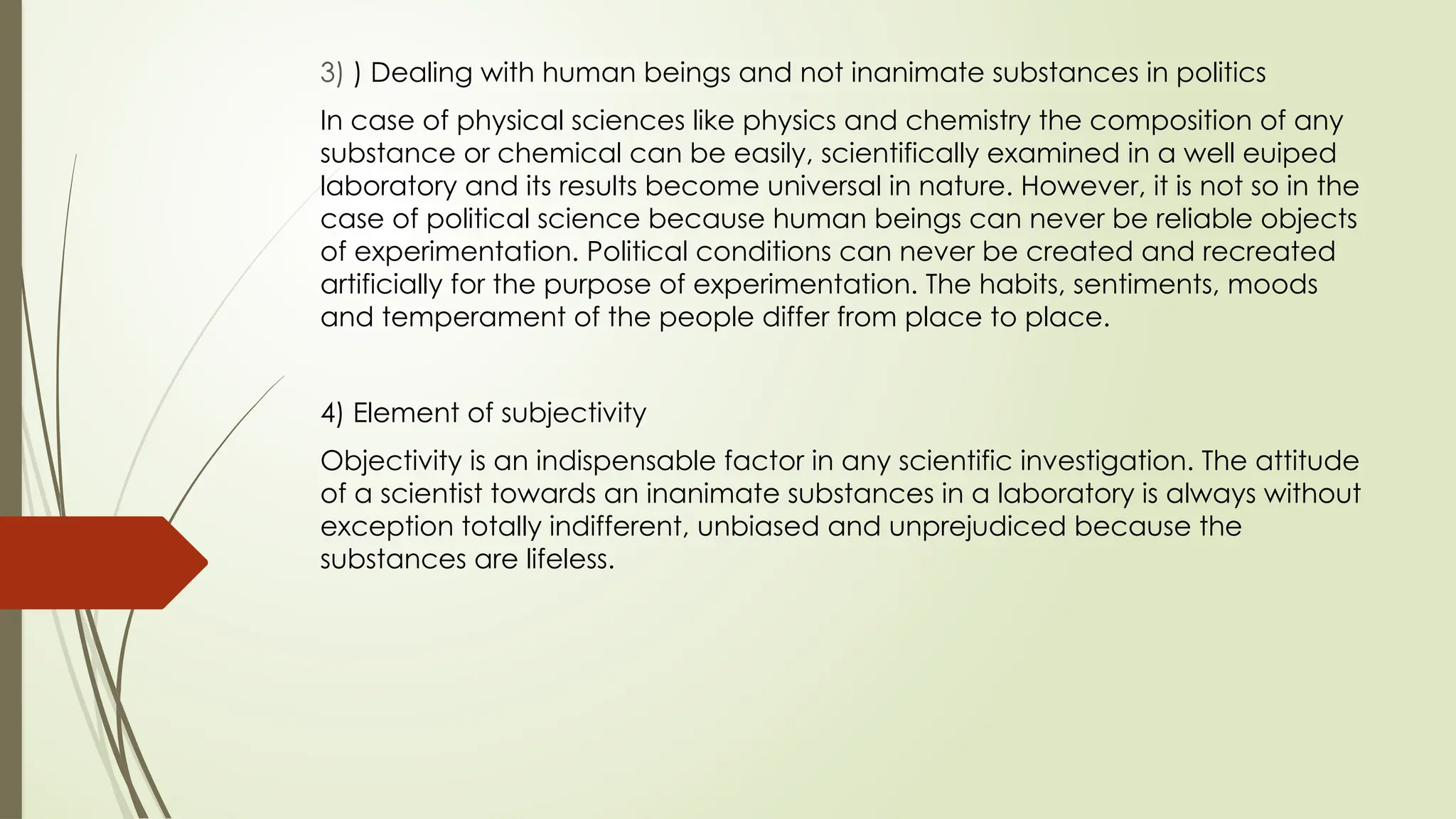 3) ) Dealing with human beings and not inanimate substances in politics
In case of physical sciences like physics and chemistry the composition of any
substance or chemical can be easily, scientifically examined in a well euiped
laboratory and its results become universal in nature. However, it is not so in the
case of political science because human beings can never be reliable objects
of experimentation. Political conditions can never be created and recreated
artificially for the purpose of experimentation. The habits, sentiments, moods
and temperament of the people differ from place to place.
4) Element of subjectivity
Objectivity is an indispensable factor in any scientific investigation. The attitude
of a scientist towards an inanimate substances in a laboratory is always without
exception totally indifferent, unbiased and unprejudiced because the
substances are lifeless.
 