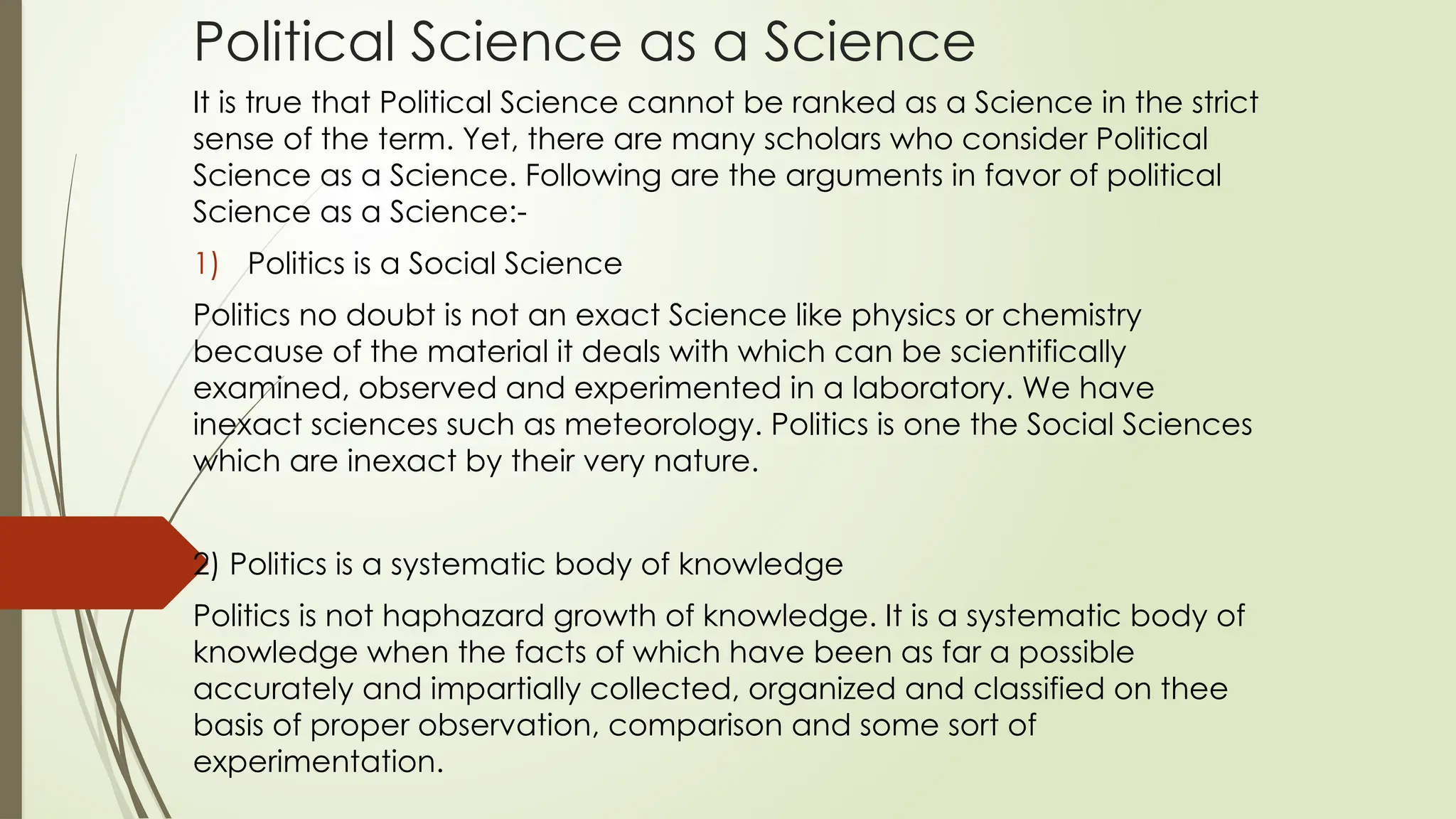 Political Science as a Science
It is true that Political Science cannot be ranked as a Science in the strict
sense of the term. Yet, there are many scholars who consider Political
Science as a Science. Following are the arguments in favor of political
Science as a Science:-
1) Politics is a Social Science
Politics no doubt is not an exact Science like physics or chemistry
because of the material it deals with which can be scientifically
examined, observed and experimented in a laboratory. We have
inexact sciences such as meteorology. Politics is one the Social Sciences
which are inexact by their very nature.
2) Politics is a systematic body of knowledge
Politics is not haphazard growth of knowledge. It is a systematic body of
knowledge when the facts of which have been as far a possible
accurately and impartially collected, organized and classified on thee
basis of proper observation, comparison and some sort of
experimentation.
 
