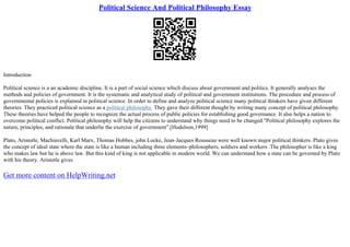 Political Science And Political Philosophy Essay
Introduction
Political science is a an academic discipline. It is a part of social science which discuss about government and politics. It generally analyses the
methods and policies of government. It is the systematic and analytical study of political and government institutions. The procedure and process of
governmental policies is explained in political science. In order to define and analyze political science many political thinkers have given different
theories. They practiced political science as a political philosophy. They gave their different thought by writing many concept of political philosophy.
These theories have helped the people to recognize the actual process of public policies for establishing good governance. It also helps a nation to
overcome political conflict. Political philosophy will help the citizens to understand why things need to be changed."Political philosophy explores the
nature, principles, and rationale that underlie the exercise of government".[Hudelson,1999]
Plato, Aristotle, Machiavelli, Karl Marx, Thomas Hobbes, john Locke, Jean–Jacques Rousseau were well known major political thinkers. Plato gives
the concept of ideal state where the state is like a human including three elements–philosophers, soldiers and workers .The philosopher is like a king
who makes law but he is above law. But this kind of king is not applicable in modern world. We can understand how a state can be governed by Plato
with his theory. Aristotle gives
Get more content on HelpWriting.net
 