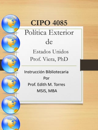 CIPO 4085
Política Exterior
de
Estados Unidos
Prof. Viera, PhD
Instrucción Bibliotecaria
Por
Prof. Edith M. Torres
MSIS, MBA

 