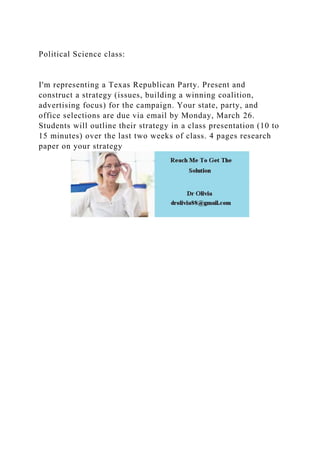 Political Science class:
I'm representing a Texas Republican Party. Present and
construct a strategy (issues, building a winning coalition,
advertising focus) for the campaign. Your state, party, and
office selections are due via email by Monday, March 26.
Students will outline their strategy in a class presentation (10 to
15 minutes) over the last two weeks of class. 4 pages research
paper on your strategy
 