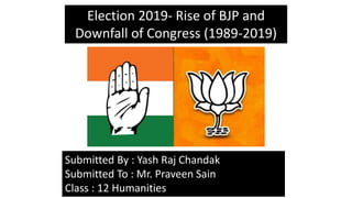 Election 2019- Rise of BJP and
Downfall of Congress (1989-2019)
Submitted By : Yash Raj Chandak
Submitted To : Mr. Praveen Sain
Class : 12 Humanities
 
