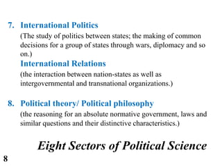 7. International Politics
(The study of politics between states; the making of common
decisions for a group of states through wars, diplomacy and so
on.)
International Relations
(the interaction between nation-states as well as
intergovernmental and transnational organizations.)
8. Political theory/ Political philosophy
(the reasoning for an absolute normative government, laws and
similar questions and their distinctive characteristics.)
Eight Sectors of Political Science
8
 