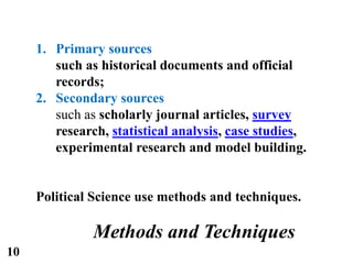 1. Primary sources
such as historical documents and official
records;
2. Secondary sources
such as scholarly journal articles, survey
research, statistical analysis, case studies,
experimental research and model building.
Political Science use methods and techniques.
Methods and Techniques
10
 